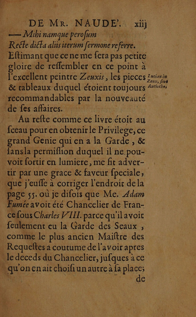 | DE MR NAUDE:. … xü) —Mihi namque perofum NOR , Recte dié£a aliüsiterum fermone referre. _ Eftimantquecene me fera pas petite gloire de reffembler en ce point à 2 l'excellent peintre Zewxis, les pieces 4 &amp; tableaux duquel étoient toujours Fo à ‘recommandables par la nouveauté ‘de fes affaires. , Au refte comme ce FA étoit au _fceau pour en obtenirle Privil ee ou grand Genie qui en a la Garde, fansla permiflion duquel il ne cs voit fortir en lumiere, me fit adver- ir par une grace &amp; faveur fpeciale, que) eufle : à corriger l'endroic dela page 55. où je difois que Me. Adam Fumée avoit été Chancelier de Fran- céfous Charles J/IIL. parce qu ilavoit feulement eu la Garde des Seaux , comme le plus ancien Maïftre des -Requeftes à coutume de l'avoir apres - le deceds du Chancelier, jufques : arch à “ki oncnaitchoifiunautre à fa Ne de