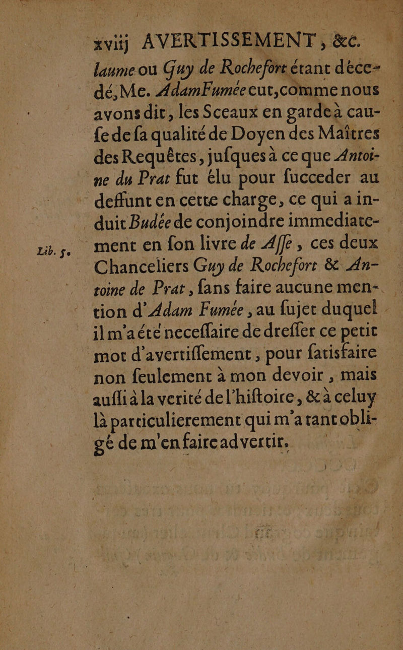 32 FREE Le xvi AVERTISSEMENT, &amp;c. daumeou Guy de Rochefore étant déce- | dé,Me. AdamFuméeeur,comme nous avonsdit, les Sceaux en gardeà cau- {e de fa qualité de Doyen des Maîtres des Requêtes, jufques à ce que Anroi- me du Prat fut élu pour fucceder au deffunt en cette charge, ce qui ain- _ duit Budée de conjoindre immediate- Lib.s, MEN EN fon livre de Affe, ces deux _ Chanceliers Guy de Rochefort &amp; An- toine de Prat , fans faire aucunemen-. tion d'Adam Fumée , au fujet duquel . ilm'aéte neceffaire de dreffer ce peric mot d’avertiffement, pour fatisfaire non feulement à mon devoir , mais auflià la verité del’hiftoire, &amp;a celuy là particulierement qui m'atancobli- gé de m'enfaircadvertir,