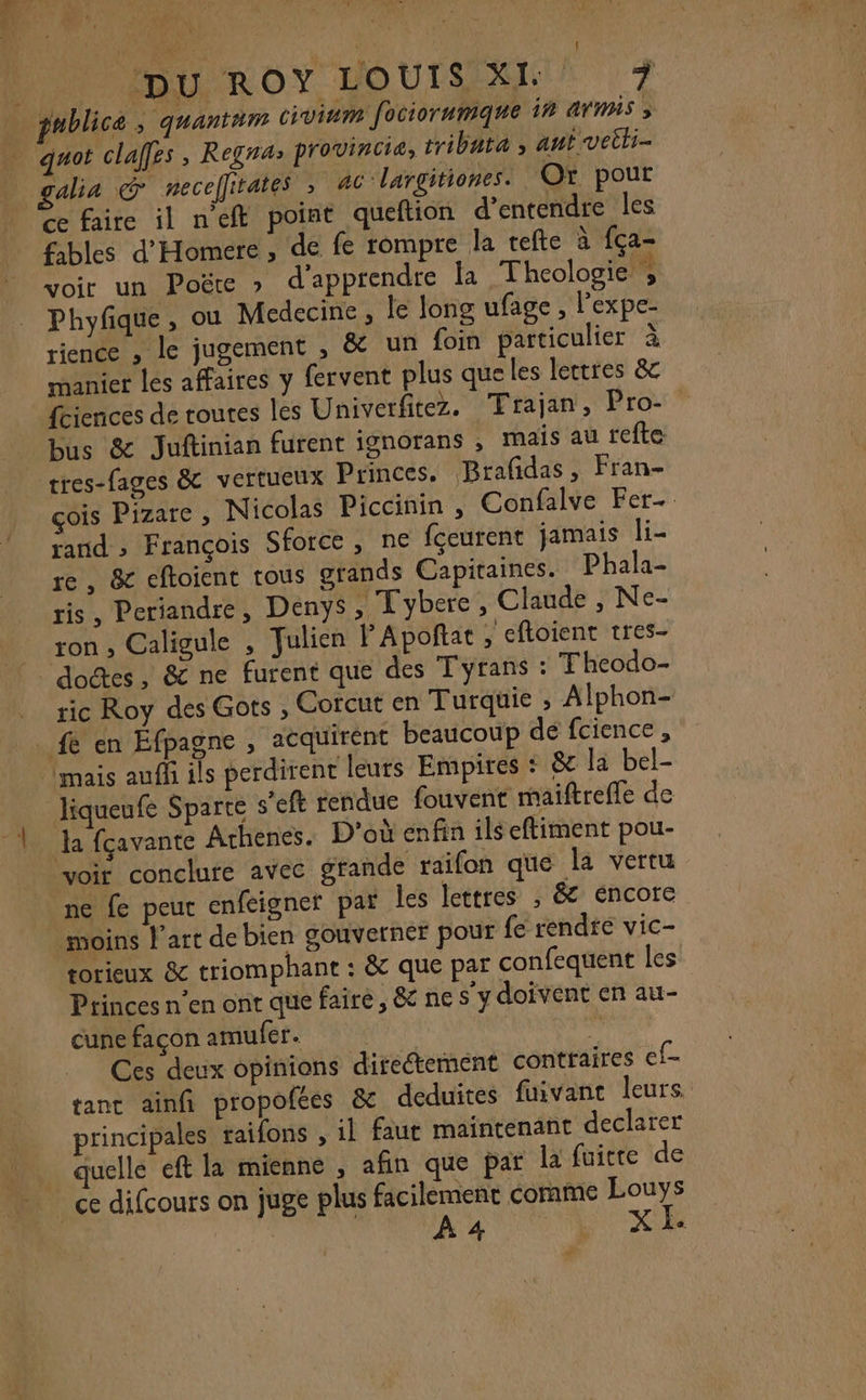 DRE |: ; Le &lt; ( DU ROY VOUS 7 nblica ; quantam civinm fociorumque in avr 3 quot claffes , Regnas provincie, tribata ; ant veiti- galia @ necelfirates ; ac largitiones. Or pour de faire il n'eft point queftion d'entendre les voir un Poëre » d'apprendre la Thcologie ; Phyfique, ou Medecine , le long ufage, Pexpe- rience , le jugement , &amp; un foin particulier à manier les affaires y fervent plus que les lettres &amp; fciences de toutes les Univerfitez. Trajan, Pro- bus &amp; Juftinian furent ignorans , maïs au refte tres-fages &amp; vertueux Princes, Brafdas, Fran- rand ; François Sforce , ne fçeurent jamais li- re, &amp; eftoient tous grands Capitaines. Phala- ris, Periandre, Denys , Tybere , Claude , Ne- ron , Caligule , fulien FApoftat , cftoient tres- 4 fè en Éfpagne , acquirént beaucoup de fcience , liqueufe Sparte s’eft rendue fouvent maiftreffe de la fçavante Athenes. D'où enfin ils eftiment pou- ne fe peur enfeigner par les lettres ; &amp; éncore moins l'art de bien gouverner pour fe rendté vic- torieux &amp; triomphant : &amp; que par confequent les Princes n’en ont que faire, &amp; ne s’y doivent en au- cune façon amufer. ( ÿ Ces deux opinions directement contraires ef- tant ainfi propofées &amp; deduites fuivant leurs. principales raifons , il faut maintenant declarer XI. #