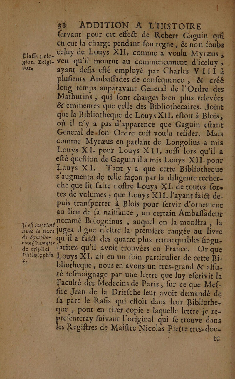 fervant pour cet effect de Robert Gaguin qui en eut la charge pendant fon regne, &amp; non foubs _ Claffe 3.elo- Cor: ayant defia efté employé par Charles VIII à ne 2 étendre Re LE ent long temps auparavant General de l'Ordre des Mathurins , qui font charges bien plus relevées _ que la Bibliorheque de Louys XII, eftoit à Blois, où il n'y a pas d'apparence que Gaguin eftant Louys XI. pour Louys XII. auffi lors qu'il a Louys XI. Tant y a que cette Bibliotheque s augmenta de telle façon par la diligente recher-- tes de volumes ; que Louys X11. l’ayant fai de- puis tranfporter à Blois pour fervir d'ornement ! ° nomme Bologninus , auquel la monftra TL eff imprime . | Le) » q on , la avec le livre JUgea digne d'eftre la premiere rangée au livre rien (hamyier L se ; de Pi laritez qu’il avoit trouvées en France. Or que bliotheque , nous en avons un tres-orand &amp; aflu. ré tefmoignage par une lettre que luy efcrivit la Faculté des Medecins de Paris, fur ce que Mef- fire Jean de la Dricfche leur avoit demandé de fa part le Rafis qui eftoit dans leur Bibliothe= que , pour en tirer copie : laquelle lettre je re- prefenteray fuivant l'original qui fe trouve dans les Reoiftres de Maiftre Nicolas Pictre tres-doc- { \