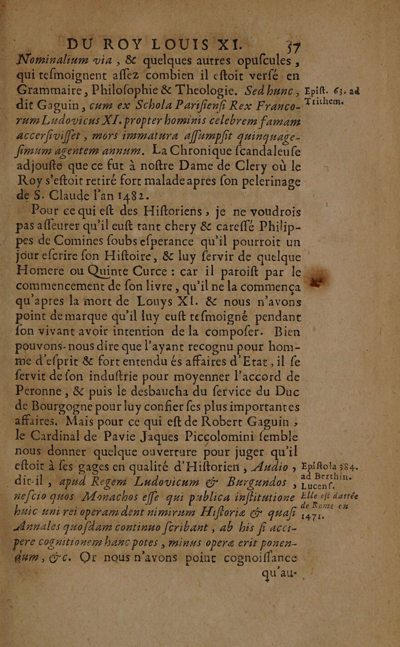 HBUROY LOTS. à — qui tefmoignent affez combien il cftoic verfé en Grammaire , Philofophie &amp; Theologie. Sed banc, Epift. 65. ad dit Gaguin, cwm ex Schola Parifienf Rex Franco- *ihen rum Ludovicus XI. propter hominis celebrem famam accerfiviffet , mors immatura affumplit quinquage adjoufté que ce fut à noftre Dame de Cleyoûüle - Roy s'eftoit retiré fort malade apres fon pelerinage pes de Comines foubs efperance qu’il pourroit un jour efcrire fon Hiftoire, &amp; luy férvir de quelque Homere ou Quinte Curce : car il paroïift par lc à commencement de fon livre, qu'il ne la commenca point de marque qu’il luy euft téfmoigné pendant fon vivant avoir intention dela compofer. Bien pouvons-nous dire que Payant recognu pour hom- me d'efpric &amp; fort entendu és affaires d'Etat, il fe fervit de fon induftrie pour moyenner l'accord de Péronne , &amp; puis le desbaucha du fervice du Duc de Bourgogne pour luy confier fes plusimportantes le Cardinal de Pavie Jaques Piccolomini femble nous, donner quelque ouverture pour juger qu'il eftoit à fes gages en qualité d'Hiftorien , Awdio » Epiftola 584. + ad Berthin. seftio qwos Monachos effe qui pablica inflitatione ro c : : Ê PAUe 7 ; x e AnF2e ef huic ani rei opéram dent nimirum Hiflorie € quafi 471. | qu'au- !