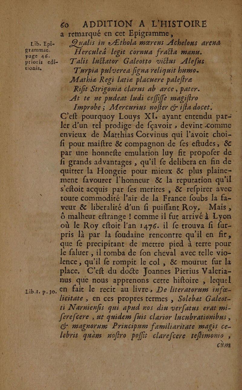 h) rs é ADDITION A L'HISTOIRE | _a remarqué en cet Épigramme, PA Lib. Epi- ©walis in eÆthola mœrens Achelons arena ns Hercule&amp; legit cornua fraita manu. prioris edi= Talis lullator Galeotto vitlus Alefus. ; éme Turpia pulverea figna reliquit bumo. à on Mathis Regi latie placuere paleltræ Rift Strigonia clarus ab arce, pater. Atte ne pudeat ludi ceffiffe magifiro Improbe 5 Mercurius noter cr ifla docet. C’eft pourquoy Louys XI. ayant entendu par- ler d’un tel prodige de fçavoir ; devint comme envieux de Matthias Corvinus qui Pavoit choi- fi pour maiftre &amp; compagnon de fes eftudes, &amp; par une honnefte emulation luy fit propofer de fi grands advantages , qu’il fe delibera en fin de quitter la Hongrie pour mieux &amp; plus plaine- ment favourer l'honneur &amp; la repuration qu’il s'eftoit acquis par fes merires , &amp; refpirer avec toute commodité l’air de la France foubs la fa- veut &amp; liberalité d’un fi puifflant Roy. Mais, © malheur eftrange ! comme il fur arrivéà Lyon où le Roy eftoit l’an 1476. il fe trouva fi fur- pris là par la foudaine rencontre qu'il en fit, que fe precipitant de mettre pied à terte pour le faluer , il tomba de fon cheval avec telle vio- lence, qu’il fe rompit le col , &amp; mourut fur la place. C’eft du dote Joannes Pierius Valeria- nus que nous apprenons cette hiftoire , lequel Libur, p.30. En fait le recit au livre, De literatorum infæ— | licitate , en ces propres termes , Solebat Galeot- ti Narnienfis qui apud nos din verfatus erat mi- ferefcere , ut quidem [uis clarior lucubrationibus , @ magnorum Principum familiaritate magis ce lebris quam noffro poffit clarefcere teflimonio ; 0 cha )