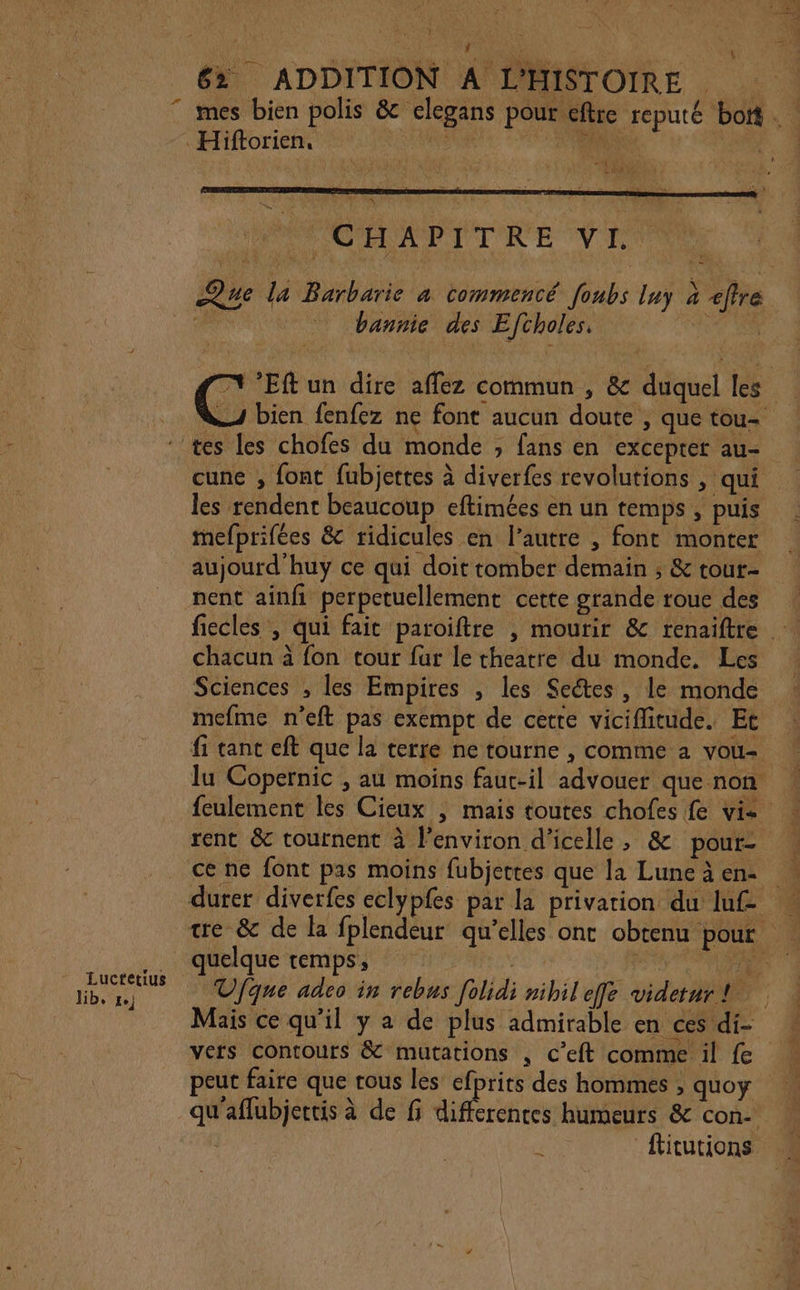 6% ADDITION A L'HISTOIRE mes bien polis &amp; elegans pour eftre reputé bott . Hiftorien. VAS Ne “1 \. Æ 40 NPCHAPITRE VE Que la Barbarie à commencé foubs luy à effre bannie des Eftholes. FETES T1 ’Eft un dire affez commun , &amp; duquel les 4 bien fenfez ne font aucun doute , que tou- tes les chofes du monde ; fans en exceprer au= cune , font fubjettes à diverfes revolutions , qui les rendent beaucoup eftimées en un temps , puis mefprifées &amp; ridicules en l’autre , font monter aujourd’huy ce qui doit tomber demain ; &amp; tout- nent ainfi perpetuellement cette grande roue des fiecles , qui fait paroiftre , mourir &amp; renaiftre … chacun à fon tour fur le theatre du monde. Les Sciences , les Empires , les Sectes, le monde mefme n’eft pas exempt de cette viciffitude. Et fi tanc eft que la terre ne tourne , comme 2 vou- lu Copernic , au moins faut-il advouer que non feulement les Cieux | mais toutes chofes fe vi- rent &amp; tournent à lenviron d’icelle ; &amp; pour- ce ne font pas moins fubjettes que la Luneàen. | durer diverfes eclypfes par la privation du luf tre &amp; de la fplendeur qu’elles ont obtenu pour | quelque temps, | cu: 0 nr Ufque adeo in rebus [olidi nibileffe videturt | Mais ce qu’il y a de plus admirable en ces di- vers contours &amp; mutations , c’eft comme il fe peut faire que rous les efprits des hommes , quoy qu'aflubjertis à de fi re humeurs &amp; con- fiturions