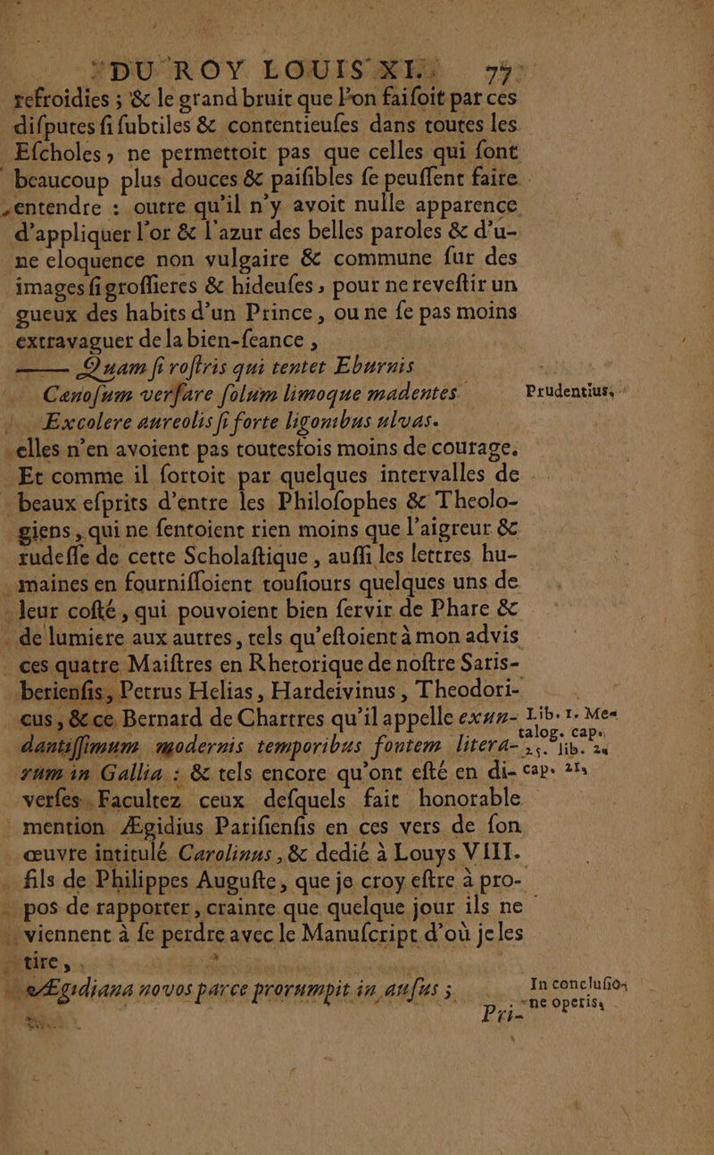 ÉDUROY LOUISNES Jr refroïdies ; &amp; le grand bruit que lon faifoit par ces difpures fi fubtiles &amp; contentieufes dans toutes les. Efcholes; ne permettoit pas que celles qui font beaucoup plus douces &amp; paifibles fe peuffent faire . entendre : outre qu'il n’y avoit nulle apparence d'appliquer l'or &amp; l'azur des belles paroles &amp; d’u- ne eloquence non vulgaire &amp; commune fur des images figroflieres &amp; hideufes , pour nereveftir un gueux des habits d’un Prince, ou ne fe pas moins extravaguet de la bien-feance , | —— Quam f roffris qui tenter Eburnis el Canofum verfare folum limoque madentes Prudentiuss + + Excolere aureolis fi forte ligombus las. ……lles n’en avoient pas routesfois moins de courage. Et comme il fortoit par quelques intervalles de - beaux efprits d’entre les Philofophes &amp; Theolo- _giens, qui ne fentoient rien moins que l’aigreur &amp; rudefle de cette Scholaftique , aufh les lettres hu- . maines en fournifloient roufiours quelques uns de - leur cofté, qui pouvoient bien fervir de Phare &amp; . de lumiere aux autres, rels qu’eftoient à mon advis . ces quatre Maiftres en Rhetorique de noftre Saris- berienfis, Petrus Helias, Hardeivinus, Theodori- NN, eus , &amp;cce. Bernard de Chartres qu’il appelle ex##- Lib: 1. Mes dantiffimun modernis temporibus fontem litera-, Pib. 2s zumin Gallia : &amp; tels encore qu'ont efté en di- cap: 2%: verfes» Facultez ceux defquels fait honorable mention Æpgidius Parifienfis en ces vers de fon . œuvre intitulé Carolinus , &amp; dedié à Louys VIIT. … fils de Philippes Augufte, que je croy eftre à pro- . pos de rapporter, crainte que quelque jour ils ne … viennent à fe perdre avec le Manufcript d’où jeles DAUEC, :: : m4 | … &lt;Ægidians novos parce prorumpit in anfus à je fe note C4= Bi Vies. 4