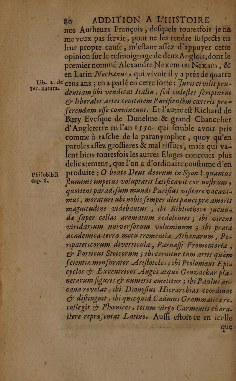 * + PA PRIT N cs À , * Pt Le 3 } y 3 L : 80 ADDITION A L'HISTOIRÉ ol nos Autheuts François, defquels toutesfois jenë me veux pas fervir, pour ne les rendre fu fpe&amp;s en. leur propre caufe, m'eftant affez d'appuyer certe opinion fur le tefmoignage de deux Anglois,donr le premier nommé Alexandre Nexem ou Nexkaim , &amp; en Latin Nechanus qui vivoir il y a prés de quatre Philob!bli Cape 8« liberales artes civitatem Parilienfem cœteris pre= Bury Evefque de Dunelme &amp; grand Chancelier d'Angleterre en l'an 15 $o. qui femble avoir pris paroles affez groflieres &amp; mal tiflues, mais qui va- lent bien toutesfois les autres Eloges conceues plus delicatement , que l’on a d'ordinaire couftume d'en produire : O beate Deus deorum in Syon \ quantus fleminis impetus voluptatis letificavit cor noftrum » qguotiens paradifum mundi Parifius vifitare vacavi- #us , moratari bi nobis femper dies pancipre amoris magnitudine videbantur ; ibi Biblicthece jucuu de fuper'cellas aromatum redolentes ; ibi virens viridarium nniver{orum voluminum &gt; ibi prata academicaterre motu trementia Athenarum, Pez c Porticas Stoicorum ; ibi cernitur tam artis quèm fcientie men[urator Ariffoteles ; 1bi Prolomeus E pi | cyclos &amp; Excentricos Auges atque Gensachar pla 2etarum figuris @ numeris emctitur ; ibi Panlus ar= G difhinguit, ibiquicquid.Cadmns Grammatica re. collegit Phœnices ; totum virgo Carmentis Charas élere reprajéntat Latino. Auf eftoit-ce en icelle. | *È EDR ROMAIN quel