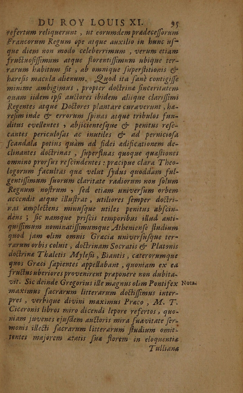 que diem non modo celeberrimum , verum etiam barefs macula alienum., Quod ita [anè contigiffe quam tidem 1pf auitores ibidem aliique clariffimi Regentes atqne Doilores plantare curaverunt ; be- refim inde @ errorum Jpiras atque tribulos fun- ditus evellentes ; abjiciente[qnue @ penitus refe- 1 chnantes dottrinas , [uperfinas quoque quaftiones omnino prorfus refcindentes : pracipne clara Theo. gentiffimnm frorum claritate radiorum non folum guifirnm nominatilfimumqne Athenienfe flndium guod jam elim omvis Grecia nniverufqne ter- doitrine T haletis Mylefii, Biantis , caterorumque q%05 Graci [apientes appellabant , guoniam ex ea fruilusuberiores provenirent praponere non dubita. vit. Sic deinde Gregorins ille magnus olim Pontifex maAXimns [acrarum litterarum dotfiffimus inter- pres , verbique divini maximns Preco , M. T. Ciceronis libros miro dicendi lepore refertos , qua. Tulliana Nota