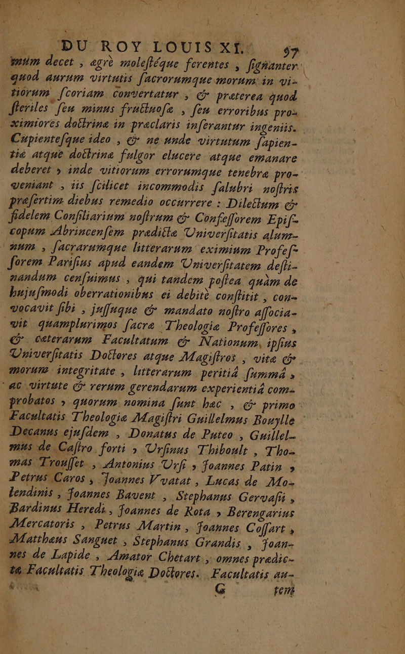 ARTE .. DU'ROY, LOUIS, 54 guod anrum virtutis facrorumque MOTUM in Vi- tiorum f[coriam Convertatur ; &amp; Praterea quod Cupientefque ideo , &amp;* ne unde virtutum fapien- tié atque doitrine fulgor clucere atqne emanare deberet » inde vitiorum errorumque tenebre pro veriant ; is Jüilicet incommodis [alubri noftris prefertim dicbus remedio occurrere : DileSym é fidelem Confiliarinm noffrum &amp; Confefflorem Epif- copum Abrincenfèm preditle Univerfitatis alure- form Parifius apud eandem Umiverfitatem defii- bujufinodi oberrationibns ei debirè conflitit | con € Caterarum Facultatum € Nationum, ipfins morue integritate ; litterarum. peritié fumma » Décanns cjufdem , Donatus de Puteo , Guillel. mus de Caftro. forti &gt; Urfinus Thiboulr » Tho- 245 Trouffet. , Antonins Urfis foannes Patin » Petrus Caros ; oannes Vyatat , Lucas de Mo lendinis , foannes Bavent , .Stcphanns Gervafi , Mercatoris , Petrus Martin , Joannes Coffart » 3 07n6s pradic- t@ Facnltatis Theologis Doélores.. Facultatis 4 Re G 1417: