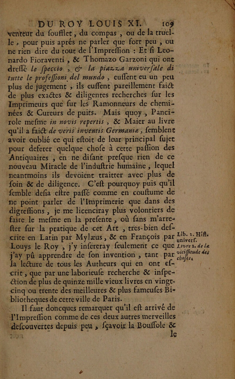 . venteur du fouffler , du compas , ou de la truel- : Je, pour puis aprés ne parler que fort peu , ou ne rien dire du tout de l’Imprefion : Et fi Leo- nardo Fioraventi , &amp; Thomazo Garzoni qui ont tatte le profeffioni, del mundo , euflent eu un peu plus de jugement ; ils euffent pareillement fait de plus exactes &amp; diligentes recherches fur les Imprimeurs que fur les Ramonneurs de chemi- nées &amp; Cureurs de puits. Mais quoy, Panci- ‘role mefme x sovis repertis , &amp; Maier au livre qu'ila fait de veris inventis Germanie , femblent / avoir oublié ce qui eftoit dé leur”principal fujer pour deferer quelque chofe à certe paflion des Antiquaires , en ne difant prefque rien de ce nouveau Miracle de l’induftrie humaine ; lequel neantmoins ils devoient traitter avec plus de foin &amp; de diligence. : C’eft pourquoy puis qu'il ne point parler de l’Imprimerie que dans des digreffions , je me licenciray plus volontiers de faire le mefme en la prefente , où fans m'arre- fter fur la pratique de cet Art , cres-bien def- cite en Latin pat Mylæus, &amp; en François par Eouys le Roy , j'y infereray feulement ce que j'ay pû apprendre de fon invention , tant par la lecture de tous les Autheurs qui en ont cef- crit, que par une laborieufe recherche &amp; infpe- étion de plus de quinze mille vieux livres en vingt- cinq'ou trente des meilleures &amp; plus fameufes Bi- “bliotheques de cetre ville de Paris. | | Il faut doncques remarquer qu'il eft arrivé de J'Impreffion comme de ces deux autres merveilles défcouveites depuis peu ; fçavoir la Bouflole &amp;