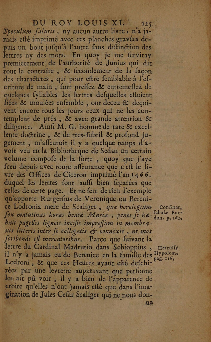 \« ? M: F Fe: À Specalum [alutis, ny aucun autre livre, n'a ja- mais efté imprimé avec ces planches gravées de- puis un bout jufqu’à l’autre fans diftinétion des premierement de l’authorité de Junius qui dit tout le contraire , &amp; fecondement de la façon criture de main , fort preflez &amp; entremeflez de quelques fyllables les Îectres defquelles eftoient liées &amp; moulées enfemble , ont deceu &amp; deçoi- vent encore tous les jours ceux qui ne les con- templent de prés , &amp; avec grande attention &amp; diligence. Ainfi M. G. homme de rare &amp; excel- lente doctrine , &amp; de tres-fubtil &amp; profond ju- gement , m'afleuroit il y a quelque temps d’a- voit veu en la Bibliotheque de Sedan un certain volume compofé de la forte , quoy que j’aye fceu depuis avec route affeurance que c’eft le li- vre des Offices de Ciceron imprimé l'an1466. duquel les lettres font aufli bien féparées que celles de cette page. Et ne fert de tien l’exemple ‘qu'apporte Rutgerfius de Veronique ou Bereni- ce Lodtonia mere de Scaliger , que horologium Jés matutinas horas beate Marie ; penes [e ha- buit pagelis ligneis incifis impreffum ir membra- 715 litteris inter [e colligatis @* connexis , ut mos fcribendi eff mercatoribus. ‘Parce que fuivant la il n’y a jamais eu‘de Berenice en la famille des Lodroni, &amp; que ces Heures ayant efté defchi- AY ns QU u i UE à xées par une levrette aupativant que perfonne * gination de Jules Cefar Scaliger qui ne nous don- GNT: | ae »# EEE. | Confurat, : TEE FE à un EEE: pe mn te EE y ne, Se ci CE