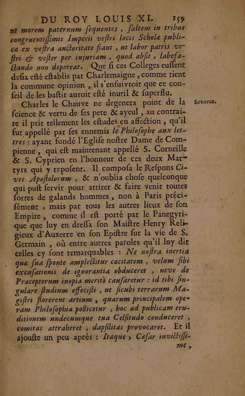 Pts Lt HE +DU ROY LOUIS XL 159 congruentiffimis Imperii veftri locis Schole pabli- ce ex veftra antloritate fiant , nt labor patris ve” {eil de les baftir auroit efté inutil &amp; fuperflu. Charles le Chauve ne degenera point de la fut appellé par fes ennemis /e Philofüphe aux let- tres : ayant fondé l’Eglife noftre Dame de Com- pienne, qui eft maintenant appellé S. Corneille &amp; S. Cyprien en l’honneur de ces deux Mar- ves. Apoftolorum , &amp; n'oublia chofe quelconque qui puit fervir pour attirer &amp; faire venir toutes fortes de galands hommes, non à Paris préci- fément ; mais par tous les autres lieux de fon Empire, comme il eft porté par le Panegyri- que que luy en dreffa fon Maiftre Henry Reli- gieux d'Auxerre ‘en fon Epiftre fur la vie de Si Germain , où entre autres paroles qu'il luy dit celles cy font remarquables : Ne nofira inertia que [ua fponte ampleititur cacitatem , velum Jib: excufationis de ignorantia obduceret , neve de gulare fludium effecifli , nt ficubi terrarum Ma- giffri florerent artium ; quarum principalem ope* ditionem undecumqne tua Celfitudo conduceret , comitas attraheret ; dapfilitas provocaret. Et il 7e » C4 SAVAT OH