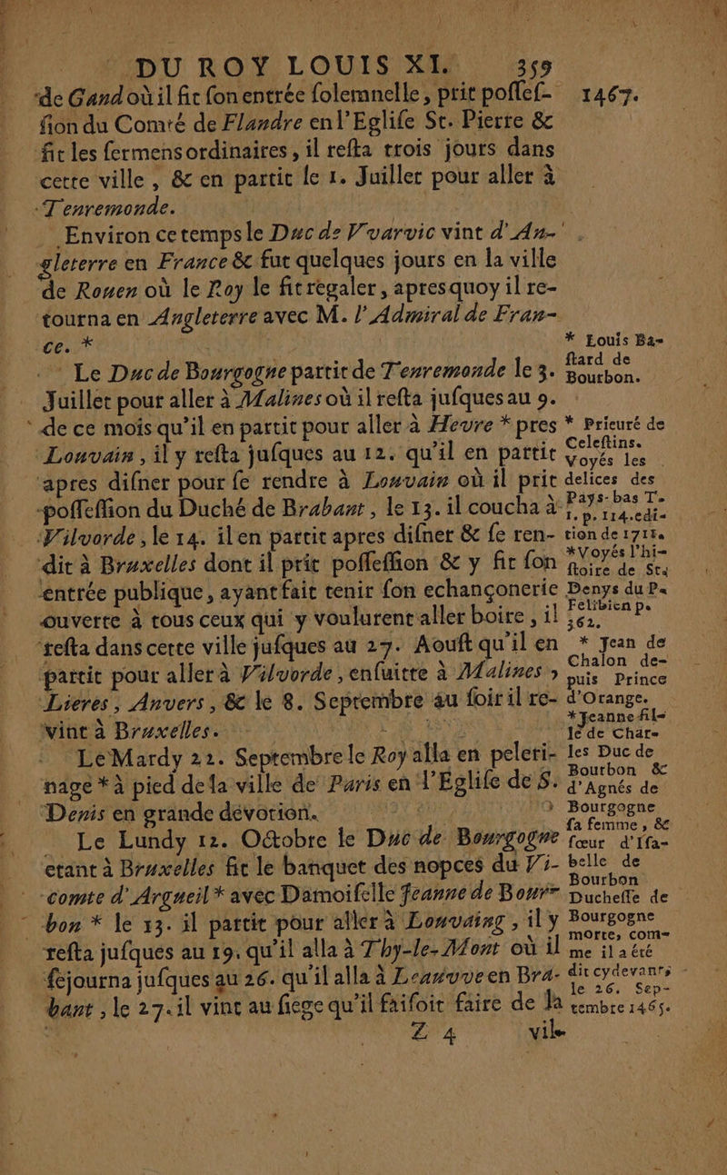 “de Gandoùil fit fonentrée folemnelle, pritpoflef 1467. fion du Comté de Flandre enl’Eglife Sr. Pierre &amp; fit les fermens ordinaires, il refta trois jours dans cette ville, &amp; en partit le 1. Juiller pour aller à T'enremonde. | A0 | Environ cetempsle Dxc dz Fvarvic vint d'An- gleterre en France &amp; fut quelques jours en la ville de Ronen où le Lay le fitregaler, apresquoy il re- tourna en Angleterre avec M. l’Admiral de Fran- cest a * Eouis Ba- Le Duc de Bourgogne partir de T'erremonde le 3. se Juillet pour aller à Afalines où il refta jufquesau 9. : _ ‘de ce mois qu’il en partit pour aller à Heure * pres * Prieuré de Louvain , il y refta jufques au 12. qu’il en partit EE apres difner pour fe rendre à Losvain où il pric delices des -poffeffion du Duché de Brabant , le 13. il coucha à: Fu RS Vilvorde , le 14. ilen partit apres difner &amp; fe ren- tion de 17154 ‘dit à Braxelles dont il prit poffeffion &amp; y fic fon A ia entrée publique, ayant fait tenir fon echançonerie Denys du Pa ouverte à tous ceux qui y Voulurentaller boire, il pas ‘tefta dans cerre ville jufques au 27. Aouftqu'ilen * jean de ‘partit pour aller à Viluorde , enfuitre à Adalines, se Lieres, Anvers , &amp;c le 8. Seprembre au foir il re- d'Orange. viat à Braxelles. Lu He 1e FH El LeMardy 22. Septembre le Roy alla en peleri- les Duc de nage * à pied defa ville de Paris en V'Eglife des. Tu b Devis en grande dévotion. “4 3 Bourgogne Le Lundy 12. Octobre le Duc de Bowrgogne cr RS etant à Bruxelles fit le banquet des nopces du ÿ3- belle de A, ; ; REP TR he aire NUIT . Bourbon. |: -comte d'Arguneil* avec Damoifcile feunne de Bon Duchelle de | bon * le 13. il partit pour aller à Lowvaig , il y Bourgogne ÿ CT PAU AD s \ {y mOrre, com= refta jufqués au r9. qu'il alla à Thy-le Mont où il me il'a êré fejourna jufques au 26. qu'il alla à Leswuveen Bra- dreydevanrs dant , le 27.11 vint au fiege qu'il faifoir faire de d: DAS re Z 4 vil