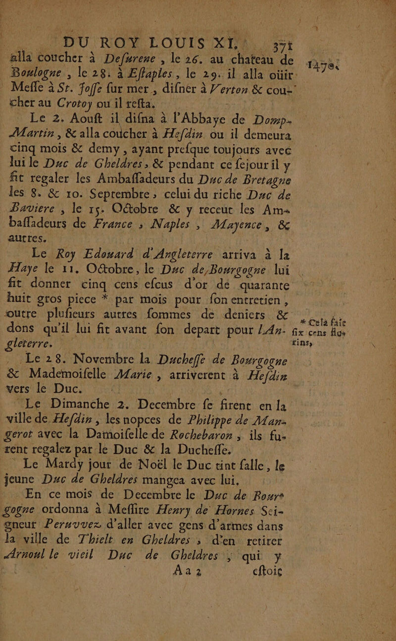 _ælla coucher à Defurene , le 26. au chateau de Boulogne , le 28: à Eflaples, le 29. il alla oùir 17e cher au C rotoy ou il refta. Le 2. Aouft il difna à l'Abbaye de Domp+ { cinq mois &amp; demy, ayant prefque toujours avec lui le Duc de Gheldres, &amp; pendant ce fejour il y fit regaler les Ambaffadeurs du Duc de Bretagne les 8. &amp; 10. Septembre, celui du riche Dyc de Bavicre , le 15. Otobre &amp; y receut les Am« baffadeurs de France ; Naples ; Mayence, &amp; autres. RAT TE Le Roy Edouard d'Angleterre arriva à la fit donner cinq cens efcus d'or de quarante huit gros piece * par mois pour fonentrctien, outre plufieurs autres fommes de deniers &amp; dons qu'il lui fit avant fon depart pour 4». gleterre. n à na | _ Le 28. Novembre la Dacheffe de Bourgogne vers le Duc. k Le Dimanche 2. Decembre fe firent en la ville de Hefdis , les nopces de Philippe de Man. + Celà faîe fix cens Aga: tinss sent regalez par le Duc &amp; la Ducheñe. Le Mary jour de Noël le Duc tint falle, le jeune Duc de Gheldres mangea avec lui, En ce mois de Decembre le Dyc de Pour gogre ordonna à Meflire Hery de Hornes Sci- gneut Peruvvez d'aller avec gens d'armes dans la ville de Thielt en Gheldres ; d'en retirer Ærnonl le vieil Duc de Gheldres ; qui y | Aa 2 cftoic