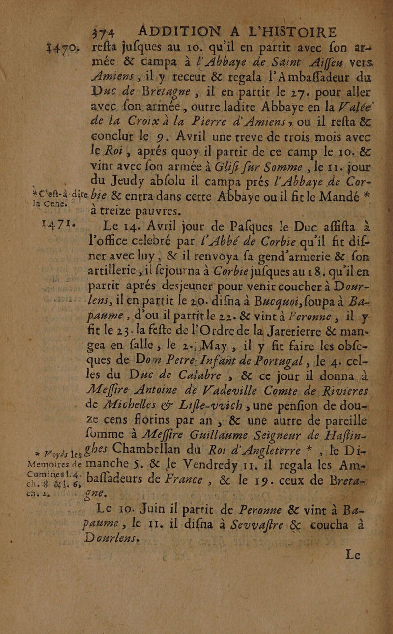 fd7o: Amiens, \l.y receur &amp; regala l’Ambaffadeur du avec fon armée, outre ladire Abbaye en la Walée' de la Croix à la Pierre d'Amiens ; où il refta &amp; conclut le 9. Avril une treve de trois mois avec le Roi, aprés quoy il partit de ce camp le 10. &amp; du Jeudy abfolu il campa prés l'Abbaye de Cor- \ Ja Cene. 14714  : * PVoyés les Memoires de Comines!.4. ch.8 &amp;. 6 a? Lille Le à treize pauvres. Le 14. Avril jour de Pafques le Duc aflifta à ner avec luy, &amp; il renvoya fa gend'armerie &amp; fon artillerie,, il fejourna à Corbie jufques au 18. qu'ilen lens, ilen partit le 20. difna à Bucquoi, foupa à Ba- paume , d'ou il partitle 12. &amp; vint à Peronne, il y fit le 23. la fefte de l'Ordrede la Jarerierre &amp; man- ques de Do Petre; Infant de Portugal , Je 4. cel- ze cens florins par an , &amp; une autre de pareille bafladeurs de France , &amp; le 19. ceux de Brera Le 10. Juin il partit de Peroyne &amp; vint à Ba- paume, le 11. il difna à Seuvaftre &amp; coucha à D onrlens. D ET et Le RTE SORTE TR Nr re Re