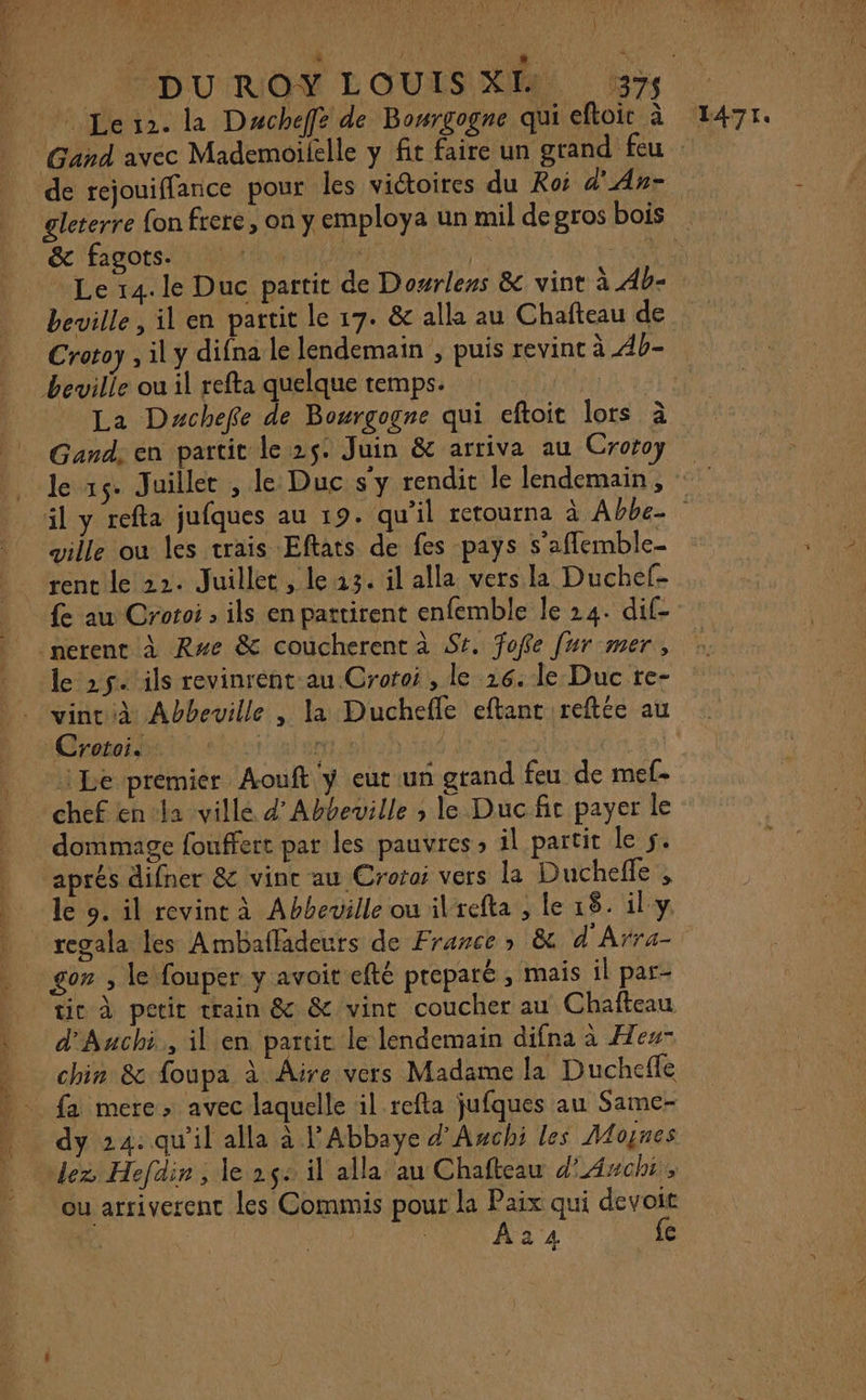 Ni Les. la Dacheffe de Bosrgogne qui eftoit à gleterre fon frere, on y employa un mil de gros bois &amp; fagots. nn | Le 14. le Duc partit de Dourlens &amp; vint à 4b- beville, il en partit le 17. &amp; alla au Chafteau de beville ou il refta quelque temps. ie La Dachefe de Bourgogne qui eftoit lors à 1471. ville ou les trais Eftats de fes pays s’afflemble- rent le 22. Juillet, le 213. il alla vers la Duchef- fe au Crotoi ; ils en pattirent enfemble le 24. dif- le »5. ils revinrént au Croroi, le 16. le Duc te- Crotoi. ni/leter | ‘Le premier Aouft y eut un grand feu de mef- chef en-la ville d’Abbeville ; le Duc fit payer le dommage fouffert par les pauvres, il partit le 5. aprés difner &amp; vint au Crofoi vers la Duchefle , le o. il revint à Abbeville ou ilrefta , le 18. il y tic à petit train &amp; &amp; vint coucher au Chafteau d'Auchi, il en partit le lendemain difna à He” chin &amp; foupa à Aire vers Madame la Duchefle dy 24: qu'il alla à l'Abbaye d'Awchi les Moynes dez Hefdin, le 2ç+ il alla au Chafteau d’Axchi, ou arriverent les Commis pour la Paix qui devoit | : | A24 fe