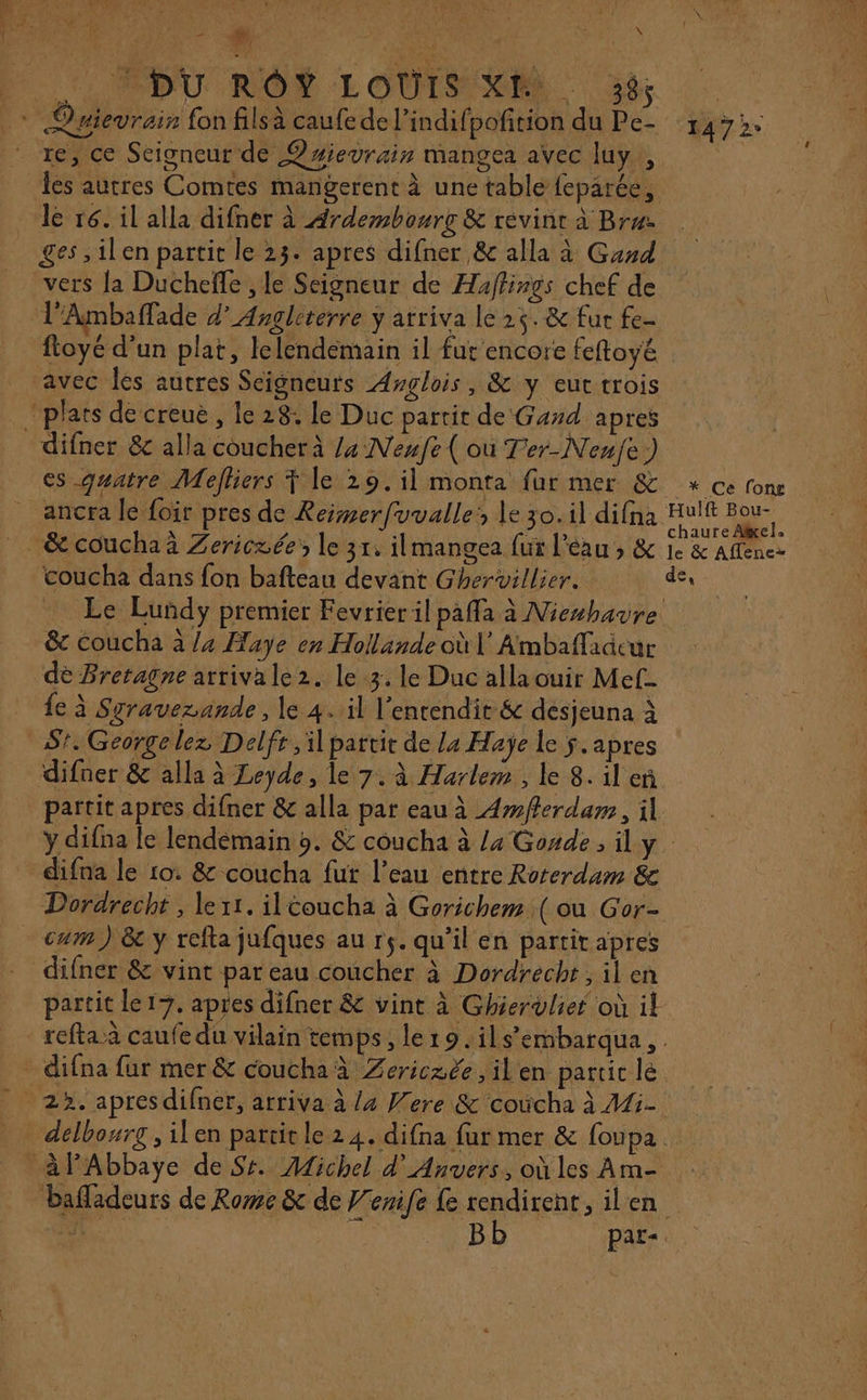 CODU RON :LOULSEONS. Ge + Qaievrais fon filsà caufe de l’indifpofition du Pe- 1472 re, ce Seigneur de ®#ievrain mangea avec luy , es autres Comres mangerent à une tablé feparée, le ré. il alla difner à Ardembourc &amp; revint à Bree. ges ,ilen partit le 23. apres difner &amp; alla à Gawd vers {a Duchefe , le Seigneur de Haffings chef de l’Ambaffade d’ Angleterre ÿ arriva le 25. &amp; fu fe fioye d’un plat, lelendemain il fur encore feftoyé. avec les autres Seigneurs Awglois, &amp; y eut trois plats de creue, le 28: le Duc partit de Gand apres difner &amp; alla coucher à /4 Nenfe ( où Ter-Nenje) es quatre Mefliers Ÿ le 29. il monta fur mer &amp; + ce fon ancra le foir pres de Reimerfvvalle: le 30. il difna Hulft Bou- , ) 1 : ÉEER chaure Afel, &amp; couchaä Zericzée le 31, ilmangea fur l'eau , &amp; 1e &amp; Aflènez coucha dans fon bafteau devant Ghervillier. des Le Lundy premier Fevrier il paffa à Nieshavre &amp; coucha à /4 Haye en Hollande où V Ambaflaacur dé Bretagne arrivale2. le 3. le Duc allaouir Met- {e à Sgraverande, le 4. il l’entendit &amp; desjeuna à AS. George lez Delfr , il partit de La Haÿe le $. apres difner &amp; alla à Leyde, le 7. à Harlem, le 8. il eñ partit apres difner &amp; alla par eau à Amferdam, il y difna le lendemain 9. &amp; coucha à /4 Gonde, il y difna le 10. &amp; coucha fur l’eau entre Roterdam &amp; Dordrecht , le 11. il éoucha à Gorichem ( ou Gor- cum) &amp;e y refta jufques au rs. qu’il en partir apres difner &amp; vint par eau coucher à Dordrecht, il en partit le 17, apres difner &amp; vint à Ghiervulier où il refta a caufe du vilain temps, ler9. ils’embarqua, . _ difna fur mer &amp; coucha à Zericzée ,ilen partic lé. 22. apres difner, arriva à /4 Were &amp; coûcha à 41i- _ delbourg, ilen partit le 2 4. difna fur mer &amp; foupa à FAbbaye de Sr. Michel d'Anvers, où les Am- bafladeurs de Rome &amp; de F'enife fe rendirent, ilen de. 4 Bb par«