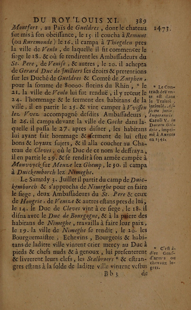 RL. FE SAUTER Cr Montfort , au Païs de Gueldres , dontle chateau fut mis à fon obeiffance, le 1 5. il coucha à Rent la ville de Fenlo , de laquelle il fit commencer le fiege le 18. &amp; où fe rendirentles Ambafladeurs du St. Pere, de Venife , &amp; autres , le 20. il achepta fur les Duché de Gzeldres &amp; Comté de Zutphen ; pour la fomme de 80000. florins du Rhin, * le 21. la ville de J'ezlo lui fut renduë , il y receut le 24. l'hommage &amp; le ferment des habitans de la ville , il en partit le 25. &amp; vint camper à Wvifér lez Wuez accompagné defdits Ambaffadeuts , le 26.11 campa devant la ville de Gocht dans la- bons &amp; loyaux fujers, &amp; il alla coucher au Cha- teau de Cleves ; où le Duc de ce nom le deffraya., 1473 Fi * Le Cofrs traŒ deVen- er cf dans le Traité, intitulé, .4/= feitio Juris: Imperatoris Caroli V. i# Dacatu Gel- drie, impri- mé à Anvers en Ij41s Monvuyck {ur Menxe lez Ghemp, le 30. il campa à Duickemborch lez Nimeghes 0 0 Le Samedy 3. Juillet il partit du camp de Dwic- de Hongrie ; de Venise &amp; autres eftans pres de lui, le 14. le Duc de Cleves vint à ce fiege , le 18..il difna avec le Duc de Bourgogne, &amp; à la piere des habitans de Nimeghe , travailla à faire leur paix, le 19. la ville de Nimeghe fe rendir , le 20. les Bourouemaiftre ; Echevins , Bourgeois &amp; habi- tans de laditte ville vinrent crier mercy au Ducà pieds &amp; chefs nuds &amp; à genoux , lui prefenterent Hb3ht is x C'eft à- dite Genf- d’arm:s où chevaux le- geLse N