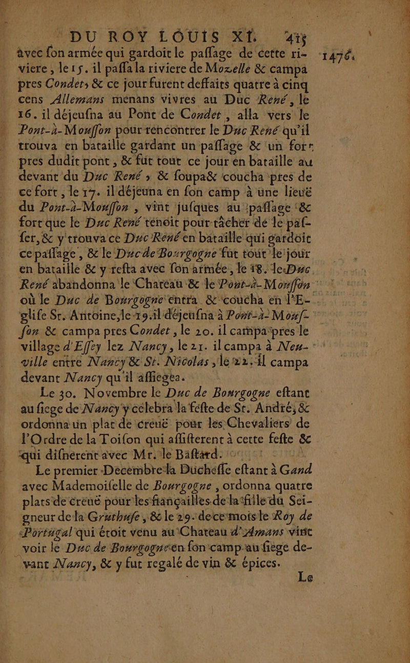 âvec fon armée qui gardoitle paflage de cette ri viere , le15. il paffala riviere de Mozelle &amp; campa pres Condet, &amp; ce jour furent deffaits quatre à cinq _ cens Allemans ménans vivres au Duc René, le 16. il déjeufna au Ponc de Coxdet , alla vers le Pont-3-Mouffor pour rencontrer le Duc René qu’il trouva en bataille gardant un paflage &amp; ‘un forr pres dudit pont, &amp; fut tout ce jour en bataïlle au devant du Duc René ; &amp; foupa&amp; coucha ptes de ce fort , le 17. il déjeuna en fon camp à une lieuë du Pont-à-Monffor , vint jufques au :paflage :&amp; fort que le Duc René ténoit pour tâcher dé le paf- {er,&amp; y trouva ce Duc Renéen bataïlle qui gardoit ce paflage , &amp; le DucdeBosrgogne fut tour leijour en bataille &amp;c y refta avec fon armée, le 18. leDwc. RES RL Tel Us