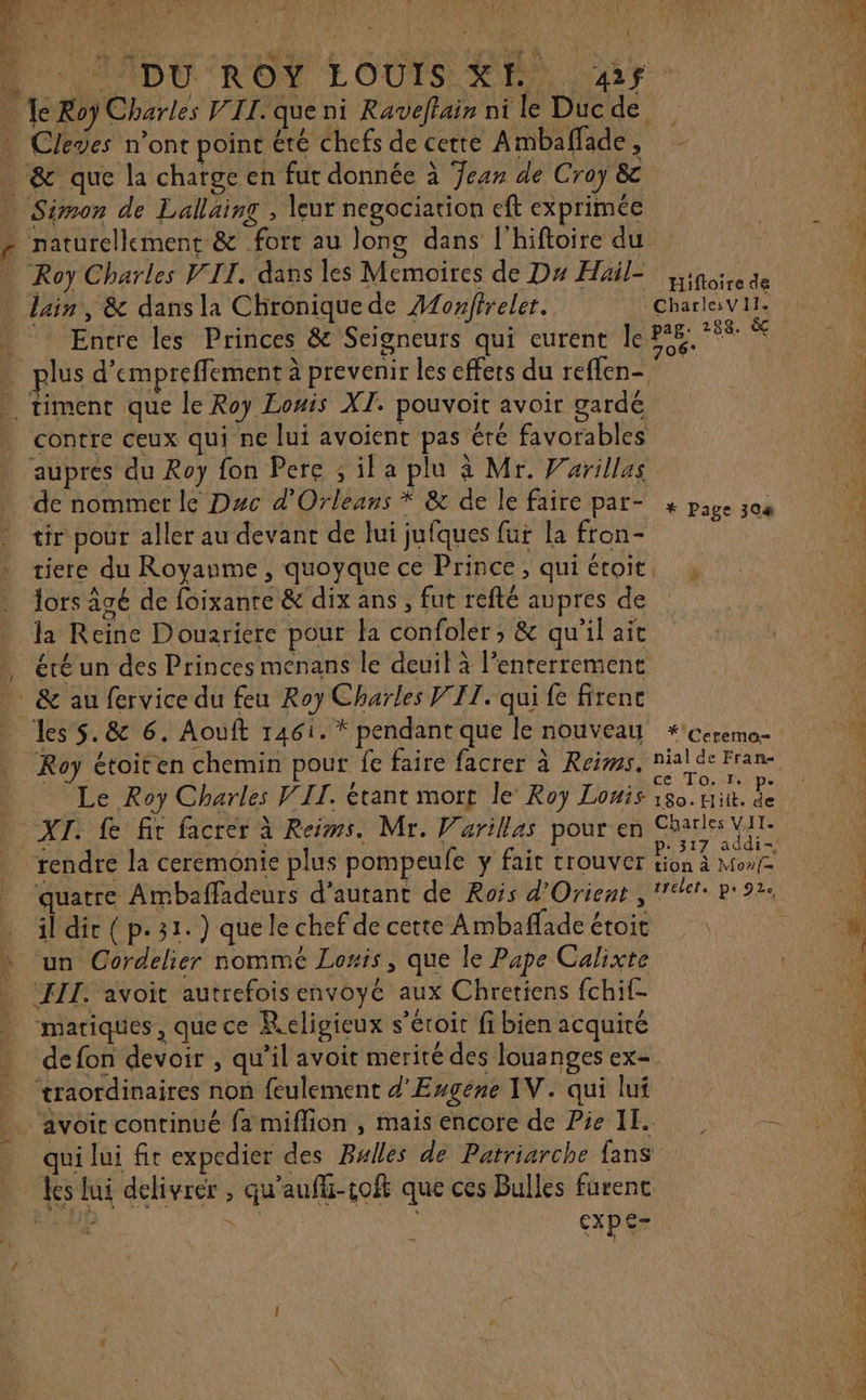 à MADU'ROY LOUIS YE® Ar Cleves n’ont poinc été chefs de cette Ambaffade , naturellement &amp; fort au long dans l’hiftoire du Roy Charles VIT. dans les Mémoires de Du Hail= Ligoise de . ° . - N de ee Entre les Princes &amp; Seigneurs qui eurent le 4e lus d’empreffement à prevenir les effets du reflen- contre ceux qui ne lui avoient pas éré favorables auprés du Roy fon Pere ; il a plu à Mr. Varillas de nommer le Duc d'Orleans * &amp; de le faire par- x page 308 tir pour aller au devant de lui jufques fur la fron- j tiere du Royanme , quoyque ce Prince, qui étoit, , lors âgé de foixanre &amp; dix ans, fut refté aupres de | la Reine Douariere pour la confoler ; &amp; qu'il ait éré un des Princes menans le deuil à l’enterrement les $.&amp; 6. Aouft TABLE pendant que le nouveau *cereme- ce To. I. pe Le Roy Charles VIT. étant mort le’ Roy Lois 180. Hit. de rendre la ceremonie plus pompeufe y fait trouver tion à Moaf il dir (p.31. ) que le chef de cette Ambaflade étoit un Cordelier nommé Louis, que le Pape Calixte ‘III. avoit autrefois envoyé aux Chretiens fchif- mariques, que ce Religieux s’éroir fi bien acquité de fon devoir , qu’il avoit merité des louanges ex- ‘traordinaires non feulement d'Engéne IV. qui lui avoir continué fa miffion , mais encore de Pie II. qui lui fit expedier des Bulles de Patriarche fans Les lui délivrer , qu'auffi-toft que ces Bulles furenc MN AES. ue cxpe- Ÿ DE ge LÉ RE RC ES ne acier Éd, mr PTS SIP EVER, CERN]