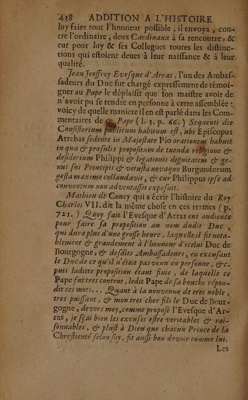 DSP ST TNT RS La ST A luy faire tout l'honneur poflible , ilenvoya ; cons, tre l'ordinaire , deux Cardinaux à fa rencontre, &amp; eut pour luy &amp; fes Collegues toutes les diftine-. tions qui cftoient deues à leur naïffance &amp; à leur, qualité. | a: Jean feoffrey Evefque d'Arras , l'un dei Ambaf ‘4 gner au Pape le déplaifir que fon maiftre avoir de n'avoir pu fe rendre en perfonne à cetteaffemblée CR. voicy de quelle maniereilen eft parlé dans les Com- mentaires de ge, Pape ( L: 3. p. 66: ) Sequenti die: Confifiorinm PAblicum habituw eff, ubi E pifcopus, ‘| Atrebas fédente in A. ajeffate Pio orationem babnit | in qua ® pref#lis prepofitur de tuenda réMgione Ge: defiderinn P hifippi &amp; legationis dignitatem Co ge ans Jai Principis vetafla novaque Burgundorum Lea maxime collandavit, @ eur Phili ppus ipfe ad. Conventuin non aduentalfet expofnit. 0. Mathieu de Concy qui a écrit l'hiftoire du Roy: Charles VIT. dit Ja même chofe en ces termes (p… 721.) Q4oy fair Ÿ Evefque d’ Âtras ent audience. pour faire [a propofition am nom dudit Duc # g#i dura plus d'une groffe heure, laguelleil fit nota- blement &amp; grandement à l'honneur d'icetni Bucde: À Bourgogne, &amp; defdits Ambafadenrs , Cr excufant. le Dac de ce qu'il s'éroit pas venn en perfoune , Ce puis laditte propoftion étant finie , de laquelle ce Pape fattres content , ledit Pape de [a bonche répor= dit ces mots... Quant à La nonvenne de ttes noble F&lt; tres puiflant, G montres cher fils le Duc de Bour- gogne , devers moy,comme propofe l’Evefque d’'Arz ras, je [Gai bien les excufes effre veritables rai- Chreffienté [elon foy, fit auffi bon devoir comme lui. | | is S Les
