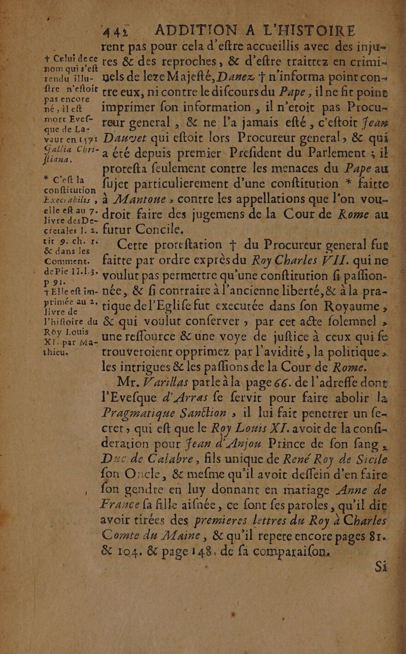 445 ADDITION A L'HISTOIRE 3 rent pas pour cela d’eftre accueillis avec des inju=) » + Celui dece res &amp; des reproches, &amp; d’eftre traitrez en crimi- EU cre eux, nicontre ledifcoursdu Pape, ilnefit poine RER imprimer fon information , il n’etoit pas Procu- pres reur gencral , &amp; ne l'a jamais efté , c’eftoit Fear vaurencsyt Danvet qui eftoit lors Procureur general, &amp; qui gaie Chri- à ré depuis premier Prefident du Parlement ; il M protefta feulement contre les menaces du Pæpeau ie Fa nai fujec particulierement d’une conftitution * faitte 3 Execrabihs , à Mantoue : contre les appellations que l’on vou- cleefau 7: droit faire des jugemens de la Cour de Rome au NU 2. futur Concile. | sept Cette proreftation + du Procureur general fue Comment. faitre par ordre exprès du Roy Charles VII. quine dePie 3 youlut pas permettre qu’une conftitution fi paflion- PEleen ai. née, &amp; fi contraire à l’ancienneliberté,&amp; àla pra- primer au 2: tique de l’Eglife fut execurée dans fon Royaume, l’hifoire du &amp; qui voulut conferver ; par cet acte folemnel &gt;» « Ki par Ma- Une reflource &amp;une voye de juftice à ceux quife thieu. trouveroienc opptimez par l’avidité, la politique, les intrigues &amp; les paflions de la Cour de Rome. 4 Mr. V'arillas parleàla page 66. de l’adreffe done 4 l'Evefque d'Arras fe fervic pour faire abolir la Pragmatique Sanition &gt; il lui fait penetrer unfe- cret &gt; qui eft que le Roy Lowis XI. avoit de laconfi- w deration pour fean d'Anjou Prince de fon fang, Dc de Calabre, ils unique de René Roy de Sicile fon O:cle, &amp; mefme qu’il avoit deffein d’en faire … , Ton gendre en luy donnant en mariage Anne de | France fa fille aifnée, ce font fes paroles, qu'il dit avoir tirées des premieres lettres du Roy à Charles : Corte du Maine, &amp; qu'il repere encore pages 81. 4 &amp; 104. &amp; page 148. de fa comparaifon. d