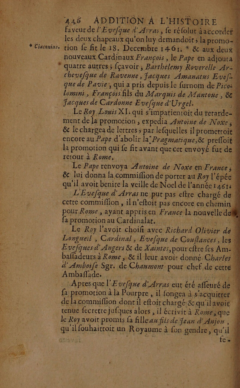 MVL NS Mets d Poe ; : * COUR faveur de l'Evefque d'Arras, fe réfolut àaccordef les deux chapeaux qu’onluy demandoit ; la promo nouveaux Cardinaux François , le Pape en adjouta ! * quatre autres; fçavoir; Barthelemy Roverelle Ar L chevefque dé Ravenne, facques Amanatus Evef= que de Pavie’, qui a pris depuis Le furnom de Pico: M lomini, Françoisfils du Marquis de Mantone , &amp; .… Le Roy.Louis XT: qui s'impatientoir du retarde- 4 ment de la promotion ; expedia Awroine de Noïe ; &amp;c le chargea de lettres ; par lefquelles il promeroit M encore au Pape d'abolir la Pragmatique,&amp;c prefloit # la promotion qui fe fitavant que cer envoyé fur de . retour. ai Raman Vite UN DR NN Ce À Le Pape rénvoya Artoine de Noxe en France ; M &amp; lui donna la commiflion de porter au Roy l'épée \ qu’il avoit benite la veille de Noel de l’année 146 14 À L'Evefque d'Arras ne put pas eftre charoé de # cette commiflion , il n’eftoit pas encore en chemin 4 our. Rozne ; ayant apprisen France la nouvelle dell È promotion au Cardinalat. DCR … Le Roy l’avoit choifi avec Richard Olivier de 4 Longueil , Cardinal ;, Evefque de Couflances, les 4 Evefques d'Angers &amp; de Kaintes,pour cftre fes Am- k bafladeurs à Rome , &amp; il leur avoir donné Charles M d'Amboile Sgr. de Chaumont pour chef de cette M Ambaflades qi ir tit BARS ER Apres que l'Evefque d'Arras eut étè affeuré de {a promotion à la Pourpre , il fongea à s'acquitter | . delacommiflion donril efloirchargé &amp; qu'ilavoie ! tenue fecretre jufques'alors , il écrivit à Romeque 4 le Roy avoit promis {a filleas:fils de fean d' Anjon , qu'ilfouhaitroit un Royaume à fon gendre, qu’il ! ne ja fe.