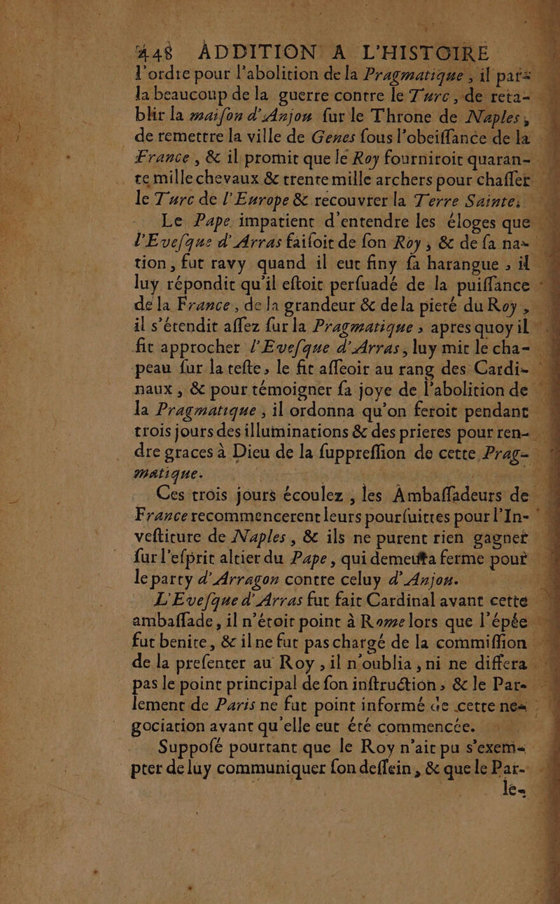 + l'ordte pour l'abolition de la Pragmatique , il paix ‘4 la beaucoup de la guerre contre le T#rc &gt; de reta- blir la #aifon d'Anjou fur le Throne de Naples, France, &amp; il promit que le Roy fourniroir quaran- le Turc de l'Europe &amp; recouvrer la Terre Sainte: 1 Le Pape impatient d'entendre les éloges que M l'Evejque d'Arras failoit de fon Roy, &amp; defanaz M de la France, de la grandeur &amp; dela pieté du Roy , il s’étendit affez {ur la Pragmatique ; apres quoyil M fit approcher l'Evefque d'Arras, luy mirlecha- # naux , &amp; pour témoigner fa joye de l'abolition de # la Pragmatique ; il ordonna qu’on feroit pendant M trois jours des illuminations &amp; des prieres pourren- M dre graces à Dieu de la fuppreffion de cette Prag- à MAl1qUe.: l ñ LAN à 4 Ces trois jours écoulez , les Ambaffadeurs de M France recommencerent leurs pourfuitres pour l'In- ° vefticure de Naples, &amp; ils ne purent rien gagnet fur l’efprit altier du Pape, qui demeutta ferme pour M le party d’'Arragon contre celuy d’ Anjou. : L'Evejque d'Arras fut fait Cardinal avant cette 4 ambaffade, il n’étoir point à Rome lors que l'épée fut benite, &amp; ilne fut paschargé de la commiffion de la prefenter au Roy , il n’oublia, ni ne differa M pas le point principal de fon inftruétion &gt; &amp;cle Pare lement de Paris ne fut point informé Ge cetre nes | gociarion avant qu'elle eut été commencée. Suppofé pourtant que le Roy n'ait pu s'exem pter de luy communiquer fon deffein , &amp; que le Par le æ.