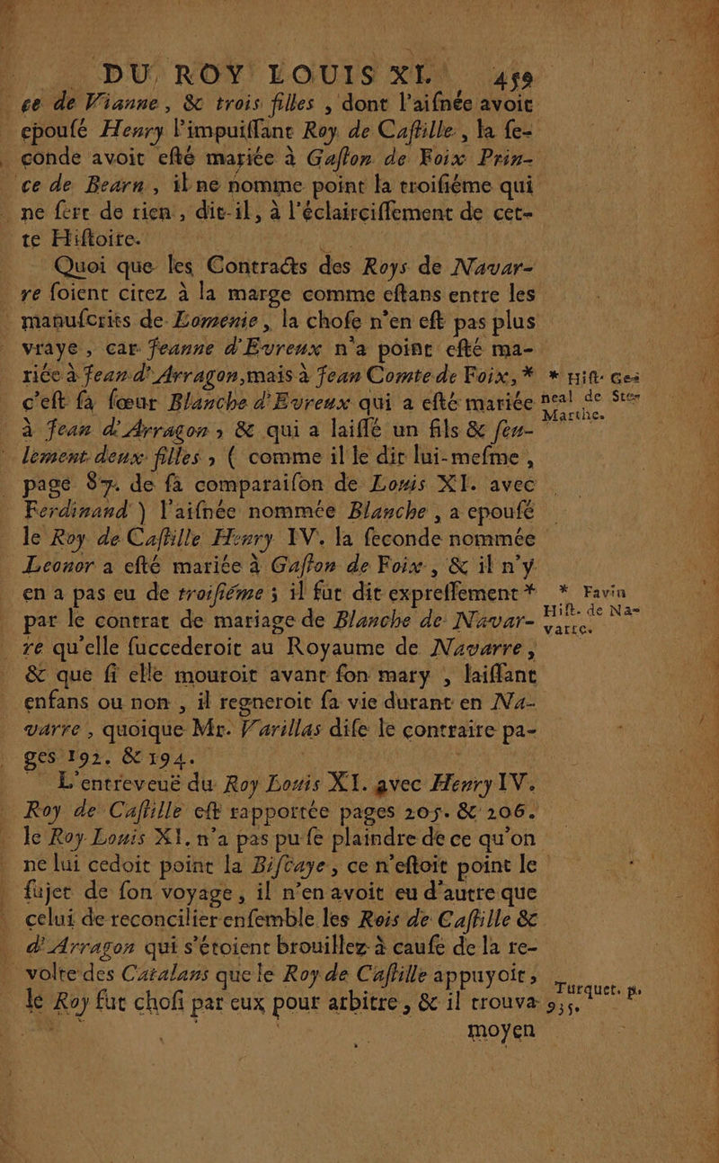 ne fere de rien, dit-il, à l’éclairciffement de cet- te Hiftoire. DURE Quoi que les Contraéts des Roys de Navar- re foient cirez à la marge comme eftans entre les vraye, car feanne d'Evreux n'a point efté ma- riée à fear d' Arragon,mais à fean Comte de Foix, * c'eft fa fœur Blanche d'Evreux qui a efté mariée à fean d'Arragon ; &amp; qui à laiflé un fils &amp; fes- lement. deux: filles ; ( comme il le dir lui-mefme, _ page $ de fà comparailon de Lomis XI. avec Ferdinand) V'aifnée nommée Blanche | à epoufé * Hift: Gea Leonor a efté mariée à Gaffon de Foix, &amp; il n’y en a pas eu de rroifiéme 5 il fut dit expreffement * par le contrat de mariage de Blanche de N'avar- re qu'elle fuccederoit au Royaume de Navwrre, &amp; que fi elle mouroit avant fon mary , laiffanc enfans ou non, il regneroit fa vie durant en N4- varre , quoique Mr. Varillas dife le contraire pa- ges 192. È 194. | 5» &amp; L’entreveuë du Roy Losis XI. avec Henry IV. * Favin Hif. de Na= varie» fajet de fon voyage, il n’en avoit eu d'autre que . celui de reconcilier enfemble les Rois de Caffille &amp;c . d'Arragon qui s'étoient brouillez à caufe de la re- -volte des Caralans que le Roy de Caflille appuyoïr, moyen ie Turquet. pe