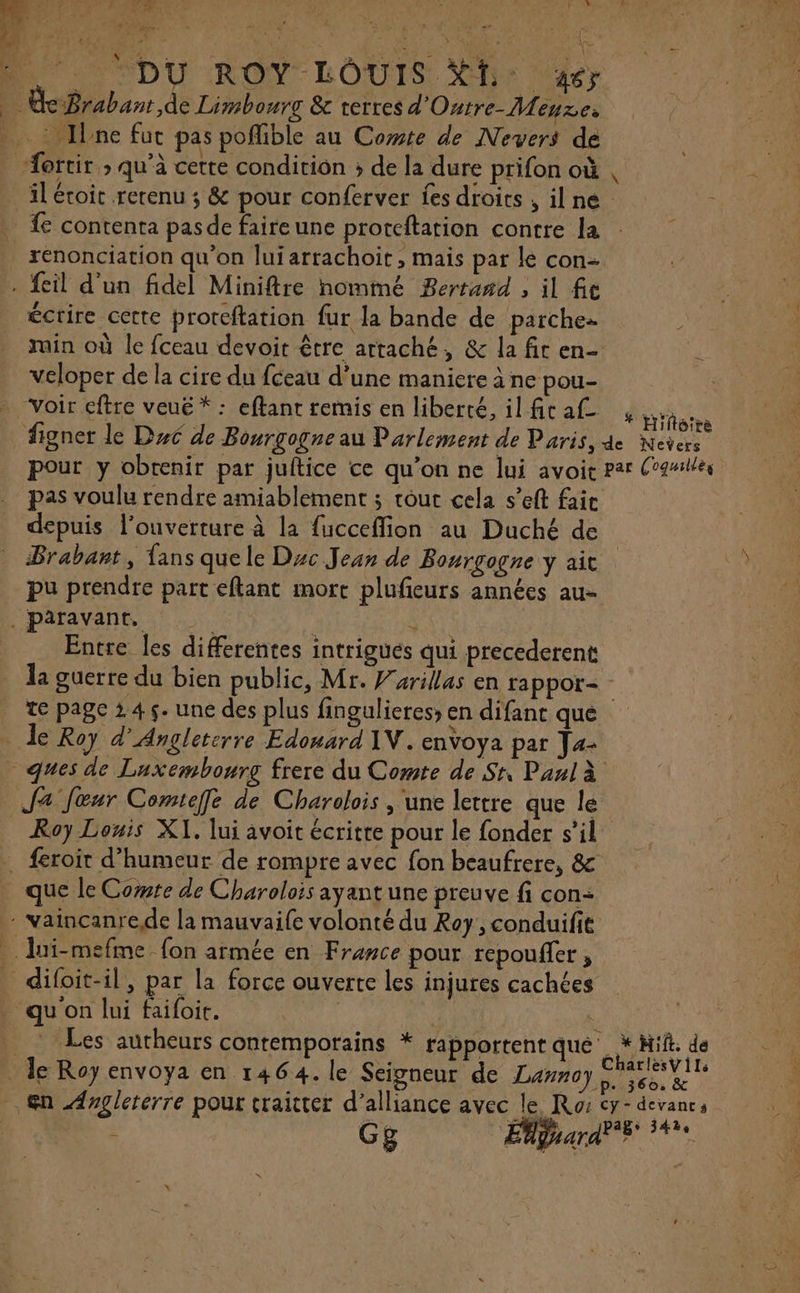 A . Ine fut pas pofible au Cote de Nevers de A » À : LAC FN É: j ortir ; qu'à cette condition ; de la dure prifon où ed renonciation qu'on luiarrachoit, mais par le con- écrire cette proreftation fur la bande de parche rain où le fceau devoir être attaché, &amp; la fit en- veloper de la cire du fceau d’une maniere à ne pou- pas voulu rendre amiablement ; tour cela s’eft fait depuis l'ouverture à la fucceffion au Duché de Brabant, Lans que le Duc Jean de Bourgogne y ait pu prendre part eftant mort plufeurs années au- Entre les differentes intrigues qui precederent * Hiftoire te page 245. une des plus fingulieres» en difant que Roy Louis XI. lui avoit écritte pour le fonder s’il que le Corte de Charolois ayantune preuve fi con: qu on lui faifoit. Les aurheurs contemporains * rapportent qué ; Gg À * Hit. dé CharlesVils