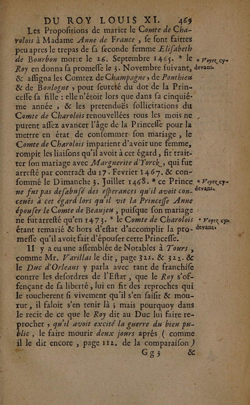 \ TS i © DU ROY LOUIS XL 65. Les Propoftions de marier le Comte de Cha- &lt; volois à Madame Ayne de France , fe font faites de Bourbon morte le 26. Septembre 1465. * le » pepe cya Roy en donna fa promefle le 3. Novembre fuivant, devan &amp; affigna les Comtez de Champagne de Ponthien ceffe fa fille : elle n’éroir lors que dans fa cinquié- Comte de Charolois renouvellées rous les mois ne purent affez avancer l’âge de la Princefle pour la mettre en état de confommet: fon mariage , le Comte de Charolois impatient d’avoir une femme, rompit les liaifons qu'il avoit à cer égard, fit rrait- arrefté par contract du 17. Fevrier 1467. &amp; con- {ommé le Dimanche 3. Juillet 1468. * ce Prince * ”yexcy&lt; ne fat pas defabufé des efperances qu'il avoit con- dvant cenës à cet égard lors qu'il vit la Princeffe Anne époufer le Comte de Beanje” , puifque fon mariage ne futatrefté qu’en 1473. * le Comte de Charolois * voyez eyx étant remarié &amp; hors d’eftat d'accomplir la pro- van mefle qu’il avoit fait d’époufer cette Princefe. If y a eu une aflemblée de Notables à Towrs comme Mr. Varillas le dit, page 321. &amp; 322. &amp; contre les defordres de l'Eftat, que le Roy s’of- fençant de fa liberté , lui en fit des reproches qui le coucherent fi vivement qu il s’en faifit &amp; mou- rut , il faloit s’en tenir [à ; mais pourquoy dans le recit de ce que le Roy dit au Duc lui faire re- procher ; g#1l avoit excité la guerre du bien pu- blic, le faire mourir deux jours aprés ( comme “