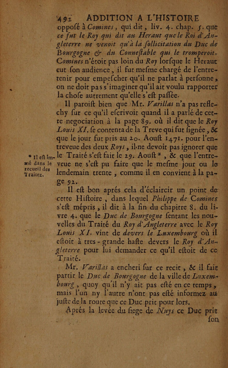 C7 PEL à TA HAN , ) hi 49: ADDITION A L'HISTOIRE oppofé à Comines, qui dit, liv. 4. chap. f.que ce fut le-Roy qui dit au Herant que le Roi d'An- gleterre ne venoit qw'à la follicitation du Duc de Bourgogne @ du Conneftable qui le tromperoit. * Comines n’éroir pas loin du Roy lorfque le Heraut eut fon audience , il fur mefme chargé de l’entre- tenir pour empefcher qu’il ne parlat à perfonne, M on ne doit pas s’imaginer qu’il ait voulu rapporter la chofe autrement qu’elle s’eft paffée. ee: : Il paroiïft bien que Mr. Varillas n’a pasrefles M chy fur ce qu'il efcrivoir quand il a parlé de cet M te-negociation à la page 89. où il dic que le Roy Louis XI. {e contenta de la Treve qui fut fignée, &amp; que le jour fur pris au 20. Aouft 1471. pour l’en- treveuc des deux Roys , ilkne devoit pas ignorer que w *rleftim-le Traité s’eft fair le 29. Aouft* , &amp; que l’entre- « Traicez, lendemain trente , comme il en convient à la pas w ge 92. 7 | | ES | Il eft bon aprés cela d'éclaircir un point de: cette Hiftoire, dans lequel Philippe de Comines s'eft mépris , il die à la fin du chapitre 8. du li- vre 4. que le Duc de Bourgogne fentant les nou- velles du Trairé du Roy d'Angleterre avec le Roy Louis XI. vint de devers le Luxembourg où il M eftoit à tres - grande hafte devers le Roy d’An- - gleterre pour lui demander ce qu’il eftoit de ce s # Traité. | :: Mr. Varillas a encheri fur ce recit, &amp; il fait partir le Duc de Bourgogne de la ville de Luxems bourg , quoy qu'il n'y ait pas efté en ce temps, mais l’un ny l'autre n’ont pas efté informez aw juftc de la roure que ce Duc prir pour lors. … Aprés la levée du fiege de MVwys ce Duc prit » rh HR 7. {on 18 +: