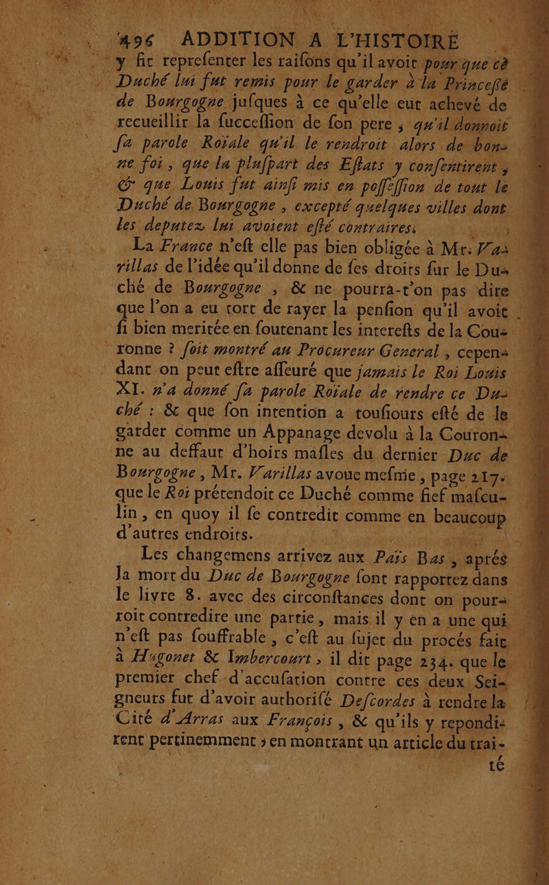 ; #96 ADDITION À L'HISTOIRE 4 4 y fic reprefenter les raifon: qu'ilavoit poyrgnecé 0 Duché lui fut remis pour le garder a la Princefé de Bowrgogne jufques à ce qu'elle eut achevé de recueillir la fucceflion de fon pere ; g#'ildonnoit fa parole Roïale qu'il le rendroit alors: de bon: U . #6 foi, que la plufpart des Eflats y confentirent, © que Louis fur ain mis en poffefion de tout le Duché de Bonrgogne , excepté quelques villes dont des deputez lui avoient effé contraires La Frauce n’eft elle pas bien obligée à Mr: as % rillas de l’idée qu’il donne de fes droits fur le Dus ché de Bowrgogre , &amp; ne pourra-t’on pas dire que l’on a eu tort de rayer la penfion qu'il avoit .. rt _ fi bien meritée en foutenant les interefts de la Cou: pin _ionne ? Joit montré au Procureur General , cepens * dant on peur eftre affeuré que jemsais le Roi Lois 4 XI. »’a donné [a parole Roïale de rendre ce Dus ché : &amp; que fon intention a roufours efté de Is M garder comme un Appanage devolu à la Couron: ne au deffaut d’hoirs mafles du dernier Duc de Bosrgogne, Mr. Varillas avoue mefnie , page 217% (0 que le Roi prétendoir ce Duché comme fief mafcu- * _ in, en quoy il fe contredit comme en beaucoup Era d’autres endroits. DCR COUR | … Les changemens arrivez aux Pas Bas, aprés Ja mort du Duc de Bourgogne font rapportez dans fe le livre 8. avec des circonftances dont on pours roit contredire une partie, mais il yen a une qui n'eft pas fouffrable , c’eft au fujet du prôcés fait, 0 à Hsgonet &amp; Imbercourt , il dit page 234. que.le, premier chef -d'accufation contre ces deux Sei= gneurs fut d’avoir authorifé Deftordes à rendrela ! Cité d'Arras aux François, &amp; qu'ils y repondi: rent pertinemment ; en montrant un article du trai- | | | $ te