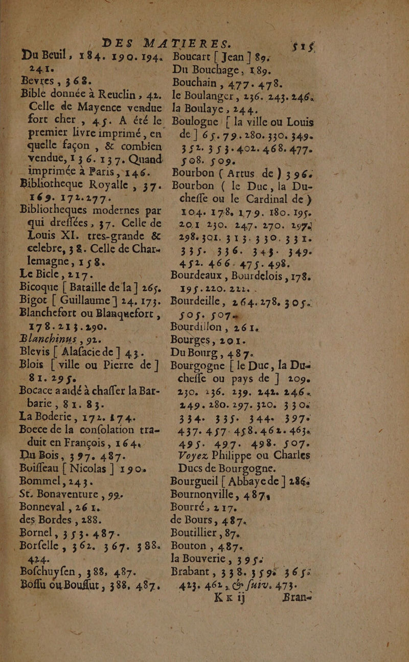 | Du Bail, 184. 190. 194. 241e Celle de Mayence vendue fort cher , 45. À été le premier livre imprimé, en quelle façon , &amp; combien imprimée à Paris, 146. | Bibliotheque Royalle 97 169. 172297. qui dreflées, 37. Celle de Louis XI. cres-grande &amp; celebre, 3 8. Celle de Char. lemagne »1$8. Le Bicle,217. Bicoque [ Bataille de Ja] 265. Bigoc [ Guillaume 1 24. 173. Blanchefort ou Blanquefort , 17 8.213.290. Blanchinus , 92. Blevis [ Alafacie de ] 43. _ Blois [ville ou Pierre de] TER 29 barie , 81. 83. Bocce de la con{olation tra duit en François, 1644 Du Bois, 397. 487. Buiffeau [ Nicolas ] 190. Bommel, 143. Bonneval , 26 1. Bornel, 353.487. Rec 7 3 67. 185 . 338, 487. Boflu ouBouflut , 388, 487, Boucart [ Jean ] 89: Du Bouchage, 189. Bouchain , 477. 478. le Boulanger, 136. 243. 2464 la Boulaye 244. FHOPArI { la ville ou Louis de ]65.79.280.330, 349. 347 337402646887 508. fo9. Bourbon ( Artus de) 396: Bourbon ( le Duc, la Du- cheffe ou le Cardinal de } 104. 178 179. 180. 19$e 20.1 230. 247. 270. 197) 298301. 313.330.331. 335: 336. 343: 349. 452. 466.475. 498. Bourdeaux , Bourdelois , 178. 19f.220. 211, . Bourdeille, 264.278, 30 5. SOS. 507 Bourdiilon , 261. Bourges, 201. Bourgogne [ le Duc, {a Du cheffe ‘ou pays de 1 209e 230. 136. 139. 242. 246: 249. 280. 197. 320. 3 3 Oe 334 335$: 344 397e 437: 457: 458.461: 4630 495$: 497. 498. 507: Voyez Philippe ou Charles Ducs de Bourgogne. Bourgueil | Abbaye de ] 186: Bournonville, 4874 Bourté, 2 17. de Bouts, 487. Boutillier , 87. Bouton , 487. la Bouverie, 395$. Brabant , 3 38. 3595 365$: 423: 462, Co Juiv, 473. KKkij Bran=&lt;