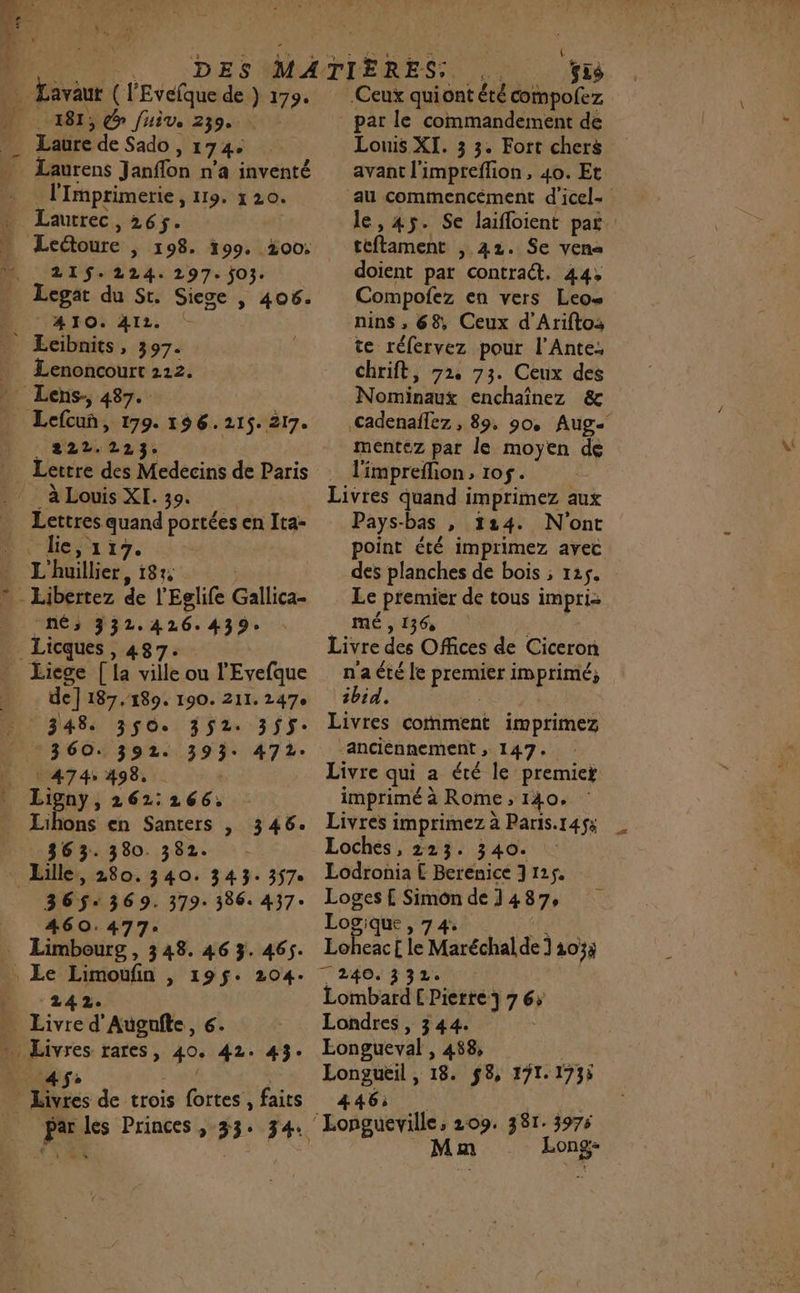 | 181, Gr Juive. 239. _ Laure de Sado , 1744 _ Laurens Janflon n’a inventé - lmprimerie, 119. 120. * Lautrec, 26. » Ledoure | 198. 199. 200: Legat du St. Siece | 406. AIO. 4IL. _ Ecibnits, 397. _ Lenoncourt 2212. Lens, 487. Lefcuñ, 199. 196.215. 217. HSLTTES | _ Lettre des Medecins de Paris ‘à Louis XI. 39. _ Lettres quand portées en Ita- lie, 117. . L'huillier, 187, | » Libertez de l'Eglife Gallica- Nés 332.426.439 _Licques , 487. _ Liege [a ville ou l'Evefque de] 187.189. 190. 211. 247e 348+ 3$0. 352. 355: 360. 392. 393. 472. | | 474: 498, _ Ligny, 262:266; _ Lihons en Santers |, 346. 363. 380. 382. Lille, 280. 340. 343: 357 365-369. 379-386. 437: 460.477: … Limbourg, 348. 46 3. 465. : Le Limoufn , 195$: 204. D 2142. | - Livre d'Augufte, 6. » Livres rares, 40. 42. 43. NPA = SN Livres de trois fortes , faits par les Princes , 33: 34: La) { | DL par le commandement de Louis XI. 3 3. Fort chers avant l'impreflion, 40. Et au commencément d'icel- le, 45. Se laifloient pat teftament , 42. Se ven doient par contract. 44, Compofez en vers Leo nins , 68, Ceux d'Ariftos te réfervez pour l’Ante: chrift, 72, 73. Ceux des Nominaux enchaînez &amp; .cadenaflez , 89, 90, Aug mentéz par le moyen de l'impreflion , 10$. Livres quand imprimez aux Pays-bas , 124. N'ont point été imprimez avec des planches de bois ; 125. Le premier de tous impri- mé » 1360 | Livre des Offices de Ciceron n'a été le premier imprimé, ibid. | Livres coment imprimez anciennement , 147. Livre qui a été le premier imprimé à Rome ; 140, Livres imprimez à Paris.145$s Loches, 223. 340. Lodronia £ Berenice J 125. Loges £ Simon de 1487, Logique , 7 4. 4 ah £ te Maréchal de] 103} Lombard [ Pierre} 7 6; Londres , 344. Eongueval , 488; | Longueil, 18. $8, 171. 1735 446: UE Longueville; 209. 381. 3975 Mm Long-