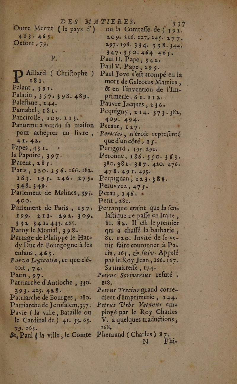 a #63: 46 5a P; Aillard ( Chriftophe ) 181. Palant, 391. Palatn , 359. 398.489. Paleftine , 244. Pamabel, 181. - Panairoile, 109.113. Panorme a venda fa maifon pour acheprer un livre, 41,42. Paris, 120. x ÿ 6. 166.182 183. 195$. 246. 27ÿe 348.349: Parlement de Malines, 395. 400. Parlement de Paris, 197. 199. 211: 29 2e 309 332.341 443 465. Paroy le Monil, 398. Partage de Philippe le Ffar- enfans , 463. Parva Logicalia,ce que c'é- toit, 74. Patin, 97. , Patriarche d’Anticche , 330. 393-425. 428. Patriarche de Bourges , 180. ou la Comtefle de ÿ E ‘4 209. 226. 117, 145. 277. 297.198. 334. 338.344. 347.3$50.464 465. Paul Il. Pape, 342. Paul V. Pape , 29 5. Paul Jove s’eft trompé en la mort de Galeotus Martius, &amp; en l'invention de l’Im- primerie, 61.112. : Pauvre Jacques , 236, Pequigny, 214: 373: 382; 409. 494. TN Peraut, 127. , que d'uncôté, 15. Périgord, 195. 292. Peronne, 186. 350. 363: 380, 382. 387. 410. 476. 47849 1e 493 Perpignan, 223.388. Peruvvez, 475: Petau, 146. « Petit , 282. L Petrarque craint que la fco- laftique ne pañfe en Italie, 81. 82. Il eft le premier qui a chaffé labarbatie , 82. 120. Invité de fe ve- nir faire couronner à Pa. ris , 165, &gt; fuiv. Appelé pai le Roy Jean, 166. 167, Sa rhaitrefle , 174 | Petrns Scriverius refuté , 418, Petrus Trecius grand corre= teur d'Imprimerie | 144 _ployé par le Roy Charles V, à quelques traduétions, 168 à, à $ Phernand (Charles) 87. N Phi-