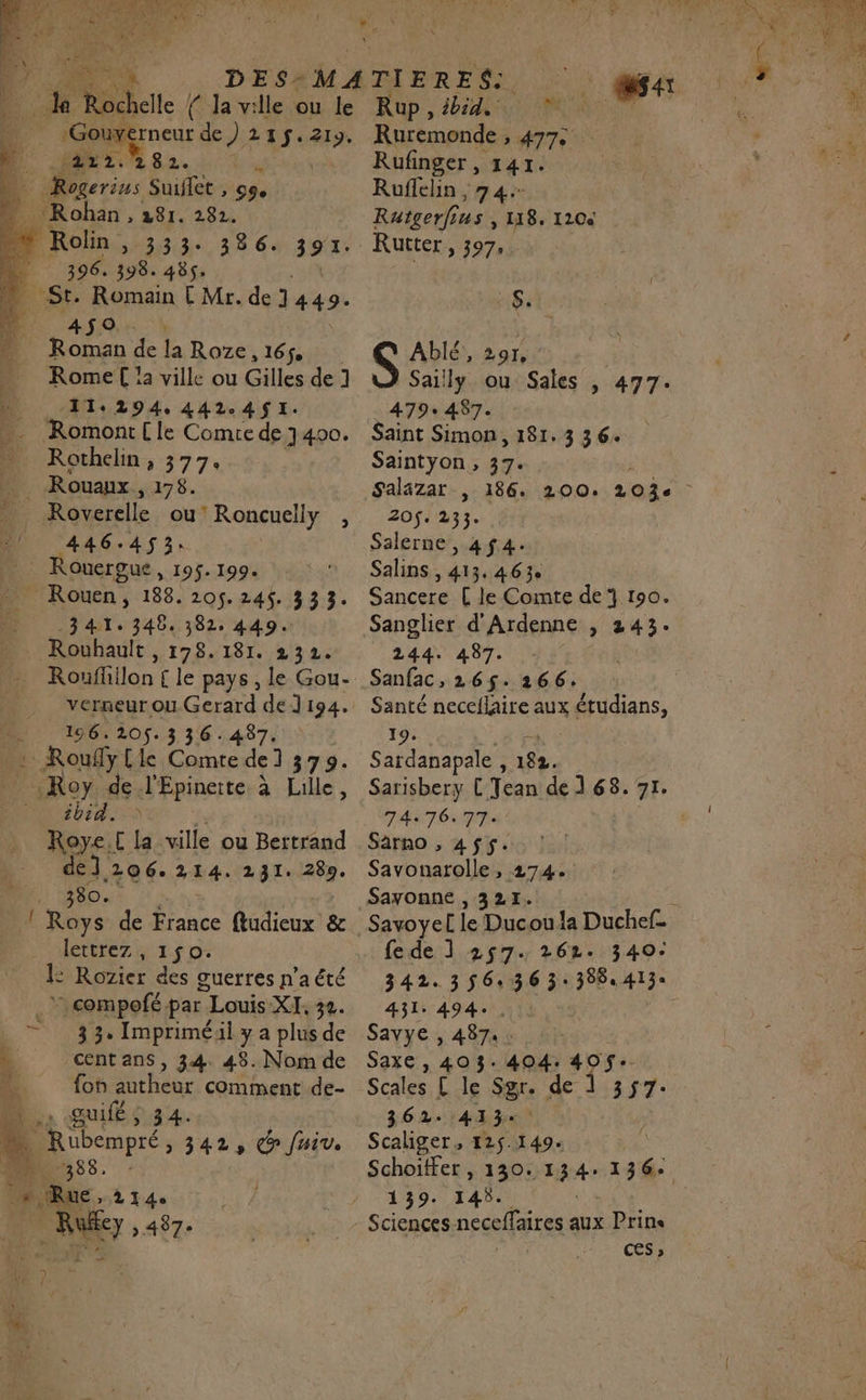 } Je bu Île { Ja ville ou le _ :Gouy 86 de) 215$. “ei 14 mn +0 282. | &gt; Rogerinus Suiflet , 99. É: Rohan Mr, 192 ve Rolin 2203032 28 64 391. | 396. 398. 485. St. Romain E Mr. de 1 449- AMI r Roman de la Roze, 165, … Rome !a ville ou Gilles de 1 n 11:294.442-.4$1I. …._ Romont{le Comrede 400. … Rothelin, 377. | Rouaux, 178. 10 Roverelle ou’ Roncuelly , 446.453. L: KDE 195$. 199. _ Rouen, 188. 205. 24%. 333. n 341: 346. 382. 449. . Rouhault , 178.181. 232. Roufhilon £ le pays , le Gou- __ verneurou.Gerard de] 194. DU 16.105.336 487 .: Roufylle Comre de] 379: …_ Roy de l'Epinerte à Lille, DOM TTT. AP Roye.[ la ville ou Bertrand de]. 206. 214. 231. 289. TS 380. f dr de France fludieux &amp; lettrez , 150. ÉiRoier des guerres n’a été + 1 nue par Louis XI. 32. = 33. Impriméil ya plusde cent ans, 34. 48. Nom de fon autheur comment de- D, sœuifé O8 4. 4 | Rübempré » 3423 C fui. 11% : 2 388 LR ru. &gt; 497e Rup , PA M FT Ruremonde , 477 - Rufinger, 141. Ruflelin , 74: Ratgerfius » 118, 120e Rutter, 397, Si S Ablé,, 29r, Sailly ou Sales , 477. 479: 487. Saint Simon, 181. 3 36. Saintyon, 37. Salazar | 186. 200. 203 ) 20$. 233. Salerne , 4$4. Salins, 413.463. Sancere [ le Comte de 190. Sanglier d'Ardenne , 243. 244. 487. Sanfac, 265$. 266. Santé neceflaire aux étudians, 19. Sardanapale , 182. Sarisbery L'Tean de ] 68. 71. 74:76:77: Sarno , 455$. Savonarolle, 274. Sayonne , 321. fe de ] 257. 262. 340: 342. 35636 3: 388, 413« 431: 494: | Savye , 487 6 Saxe , 403. 404: “ps Scales £ le $gre de dis tr. 362. 413 Scaliger, 125.149. Schoitfer , 130. tte re 139. 145. Sciences necelfaires aux Prins Ces