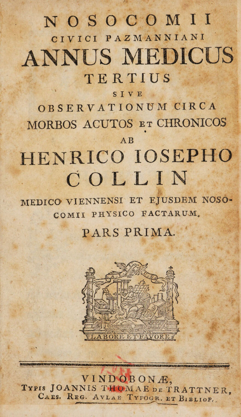 NOSOCOMII CIVICI PAZM ANNIANI ANNUS MEDICUS TERTIUS SIVE OBSERVATIONUM CIRCA MORBOS ACUTOS et CHRONICOS AB HENRICO IOSEPHO COLLIN MEDICO VIENNENSI ET EJUSDEM NOSO¬ COMII PHYSICO FACTARUM, PARS PRIMA, IA B ORE B T FAVORE VI ND OBONJ), Typis JOANNIS TMsIlMAE de TRATTNER, CA£S. Reg. Avlae Typogr. et Bireiop,