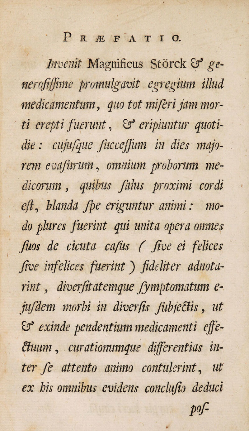 Invenit Magnificus Storck ge- nerojtffime promulgavit egregium illud medicamentum, quo tot mi fer i jam mor¬ ti erepti fuerunt, eripiuntur quoti¬ die : cujufque fucceffum in dies majo¬ rem evafurum, omnium proborum me¬ dicorum , quibus Jalus proximi cordi e fi, blanda fpe eriguntur animi: mo¬ do plures fuerint qui unita opera omnes fuos de cicuta cafiis ( Jive ei felices five infelices fuerint j fideliter adnota- rint, diverfitatemque fymptomatum e- jufdem morbi in diverfis fubje&amp;is, ut &amp; exinde pendentium medicamenti effe- &amp;uum, curationumque differentias in¬ ter fe attento animo contulerint, ut ex his omnibus evidens conclujio deduci Pf-