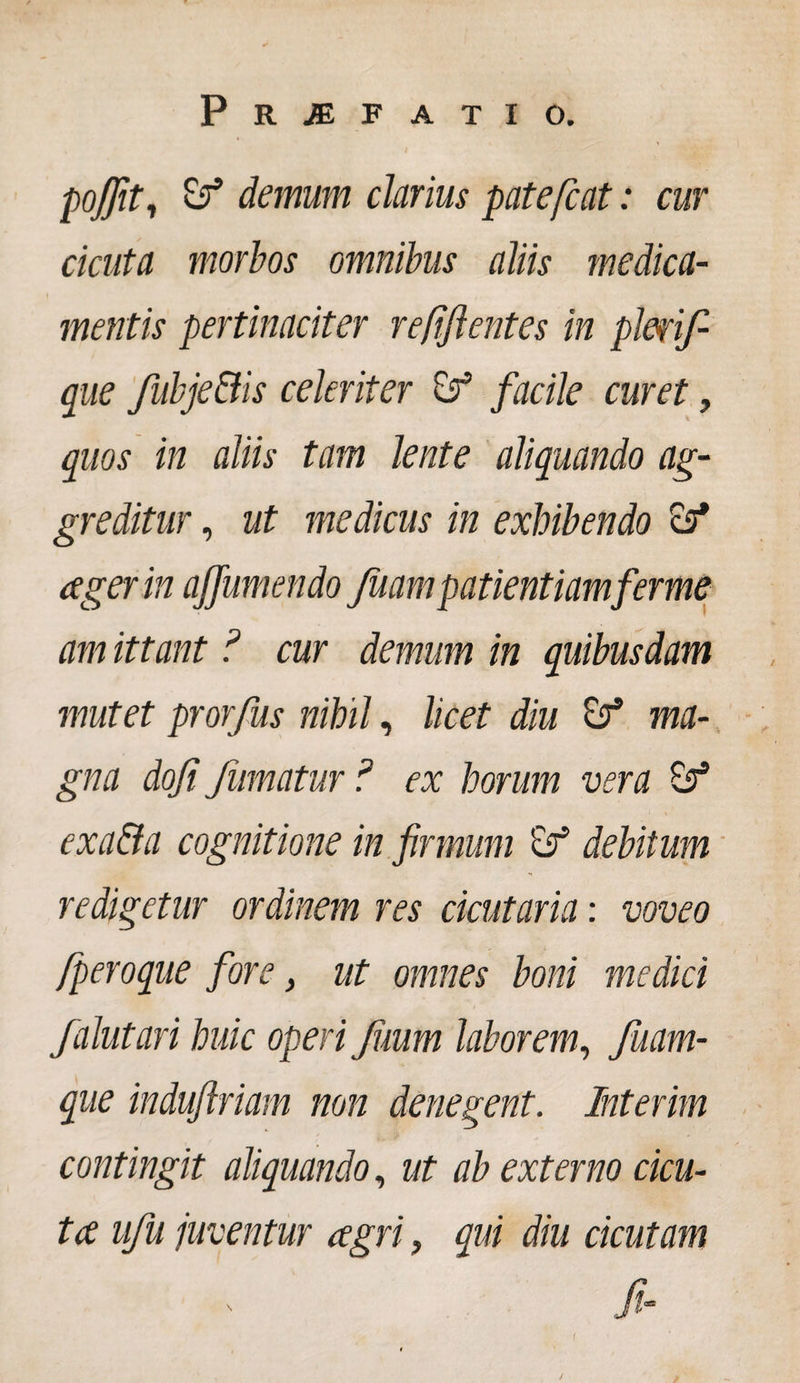 poffit, &amp; demum clarius patefcat: cur cicuta morbos omnibus aliis medica¬ mentis pertinaciter refftentes in pleri/ que fubje&amp;is celeriter Sr’ facile curet, quos in aliis tam lente aliquando ag¬ greditur , ut medicus in exhibendo aeger in ajfumendo Juampatientiamferme amittant ? cur demum in quibusdam mutet prorfus nihil, licet diu ma¬ gna dofi fumatur ? ex horum vera exa&amp;a cognitione in firmum debitum redigetur ordinem res dentaria: voveo jperoque fore, ut omnes boni medici falutari huic operi Jimm laborem, /nam¬ que indujlriam non denegent. Interim contingit aliquando, ut ab externo cicu¬ ta ufu juventur agri, qui diu cicutam fi- 1