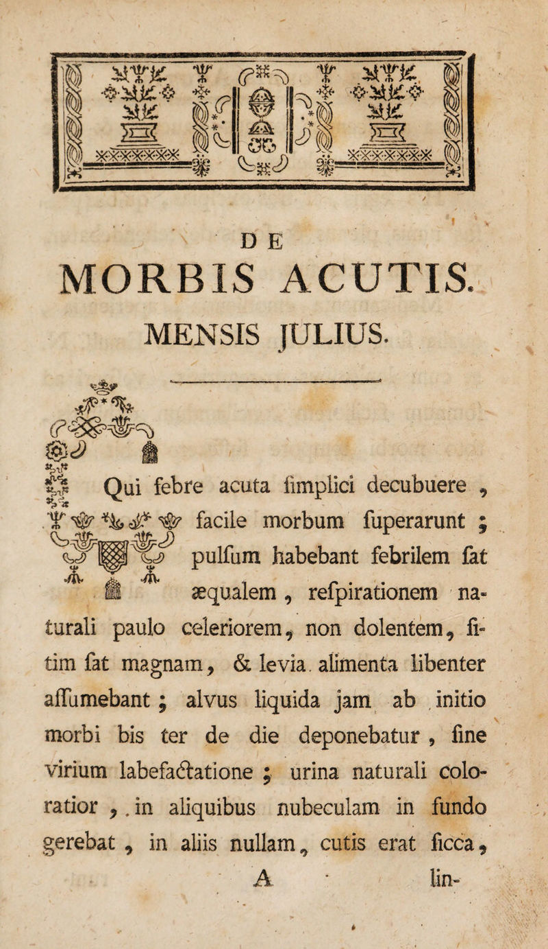 ]§ am: T Y MTK ~ Js£ fe (O.i) ^ V « • w £k . oe> B ?*i S*J£ /I 5gg Ir D E MORBIS ACUTIS. MENSIS JULIUS. ^ ^ - #*% i |S Qui febre acuta iimpiici decubuere , <»■« T ^ % <# #• facile morbum fuperarunt ; pulfum habebant febrilem fat ffis aequalem , refpirationem na¬ turali paulo celeriorem, non dolentem, fi- tim fat magnam, &amp; levia. alimenta libenter aflumebant; alvus liquida jam ab initio morbi bis ter de die deponebatur, fine virium labefadlatione ; urina naturali colo¬ ratior ,. in aliquibus nubeculam in fundo gerebat, in aliis nullam, cutis erat ficca, A lin-