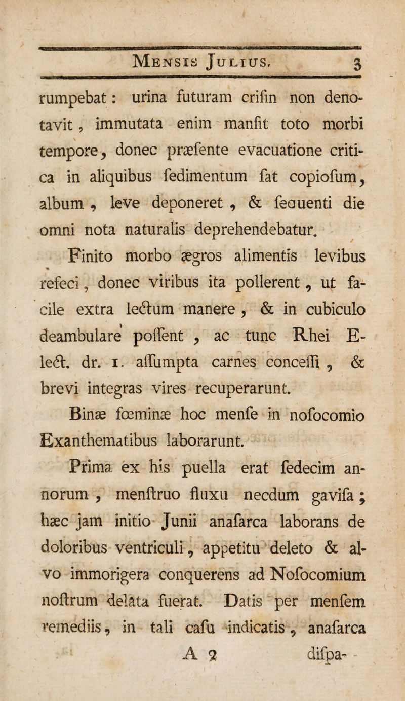 rumpebat: urina futuram crifin non deno¬ tavit , immutata enim manfit toto morbi tempore, donec praefente evacuatione criti¬ ca in aliquibus fedimentum fat copiofum, album , leve deponeret , &amp; feauenti die omni nota naturalis deprehendebatur. Finito morbo aegros alimentis levibus % refeci, donec viribus ita pollerent, ut fa¬ cile extra lectum manere, &amp; in cubiculo deambulare polfent , ac tunc Rhei E- ledt. dr. i. alfumpta carnes concelli , &amp; brevi integras vires recuperarunt. Binae fceminee hoc menfe in nofocomio Exanthematibus laborarunt. Prima ex his puella erat fedecim an¬ norum , menltruo fluxu necdum gavifa; haec jam initio Junii anafarca laborans de doloribus ventriculi, appetitu deleto &amp; al¬ vo immorigera conquerens ad Nofocomium noftrum delata fuerat. Datis per menfem remediis, in tali cafu indicatis, anafarca A <2 difpa- -