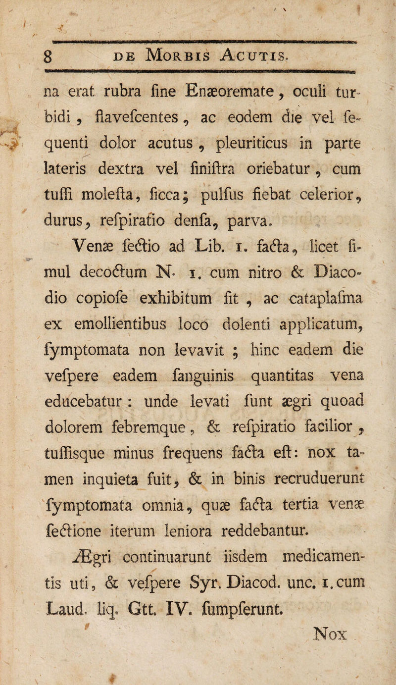 na erat rubra fine Enseoremate, oculi tur bidi , flavefcentes, ac eodem die vel fe- quenti dolor acutus , pleuriticus in parte lateris dextra vel finiftra oriebatur, cum tuffi molefta, ficca; pulfus fiebat celerior, durus, refpiratio denfa, parva. Vense fedtio ad Lib. i. fafta, licet fi- mul deco&amp;um N- i. cum nitro &amp; Diaco- dio copiofe exhibitum fit , ac cataplafma ex emollientibus loco dolenti applicatum, fymptomata non levavit ; hinc eadem die vefpere eadem fanguinis quantitas vena educebatur : unde levati funt aegri quoad dolorem febremque, &amp; refpiratio facilior , tuffisque minus frequens fadla eft: nox ta¬ men inquieta fuit, &amp; in binis recruduerunt fymptomata omnia, quae fafta tertia venae fedlione iterum leniora reddebantur. Aigri continuarunt iisdem medicamen¬ tis uti, &amp; vefpere Syr. Diacod. unc. i.cum Laud. liq. Gtt. IV. fumpferunt. Nox .