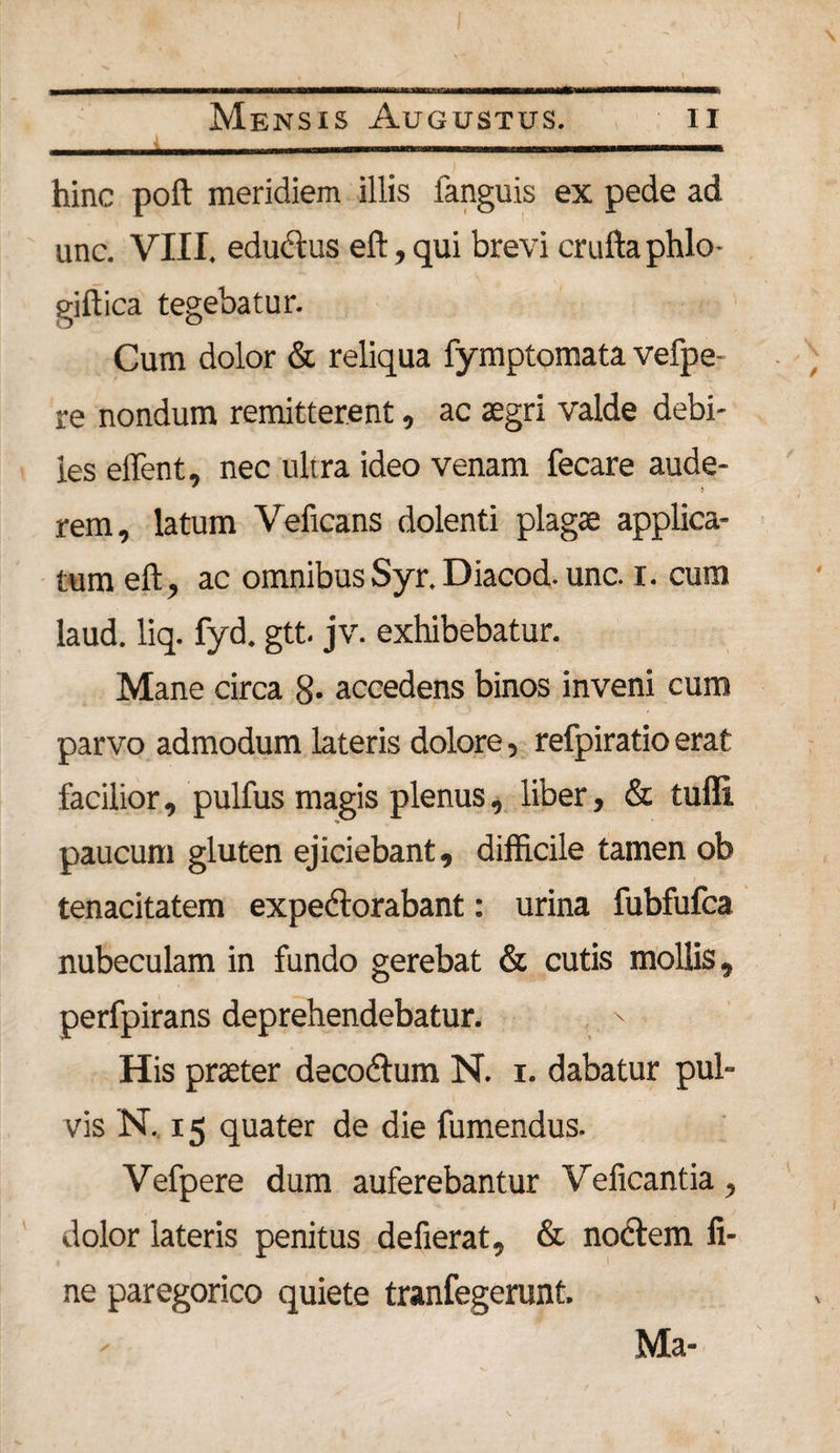 hinc poft meridiem illis fanguis ex pede ad unc. VIII. eductas eft, qui brevi cruftaphlo- giftica tegebatur. Cum dolor &amp; reliqua fymptomata vefpe- re nondum remitterent, ac aegri valde debi¬ les effent, nec ultra ideo venam fecare aude- rem, latum Veficans dolenti plagae applica¬ tum eft, ac omnibusSyr.Diacod. unc. i. cum laud. liq. fyd. gtt. jv. exhibebatur. Mane circa 8* accedens binos inveni cum parvo admodum lateris dolore, refpiratioerat facilior, pulfus magis plenus, liber, &amp; tufli paucum gluten ejiciebant, difficile tamen ob tenacitatem expectorabant: urina fubfufca nubeculam in fundo gerebat &amp; cutis mollis, perfpirans deprehendebatur. ' His praeter decoCtum N. i. dabatur pul¬ vis N. 15 quater de die fumendus. Vefpere dum auferebantur Velicantia, dolor lateris penitus defierat, &amp; noctem fi¬ ne paregorico quiete tranfegerunt. Ma-