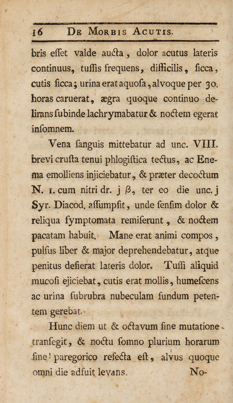 bris effet valde audta, dolor acutus lateris continuus, tuffis frequens, difficilis, ficca, cutis ficca; urina erat aquofa, alvoque per 30. horas caruerat, aegra quoque continuo de¬ lirans fubinde lachrymabatur &amp; nodem egerat infomnem. Vena fanguis mittebatur ad unc. VIIL brevi crufta tenui phlogiftica tedus, ac Ene- ma emolliens injiciebatur, &amp; praeter decodum N. 1. cum nitri dr. j /3, ter eo die unc. j Syr. Diacod. affumpfit, unde fenfim dolor &amp; reliqua fymptomata remiferunt, &amp; nodem pacatam habuit. Mane erat animi compos , pulfus liber &amp; major deprehendebatur, atque penitus defierat lateris dolor. Tulli aliquid mucofi ejiciebat, cutis erat mollis, humefcens ac urina fubrubra nubeculam fundum peten¬ tem gerebat.- Hunc diem ut &amp; odavum fine mutatione - tranfegit, &amp; noctu fomno plurium horarum fine' paregorico refeda eft, alvus quoque omni die adfuit levans. No-