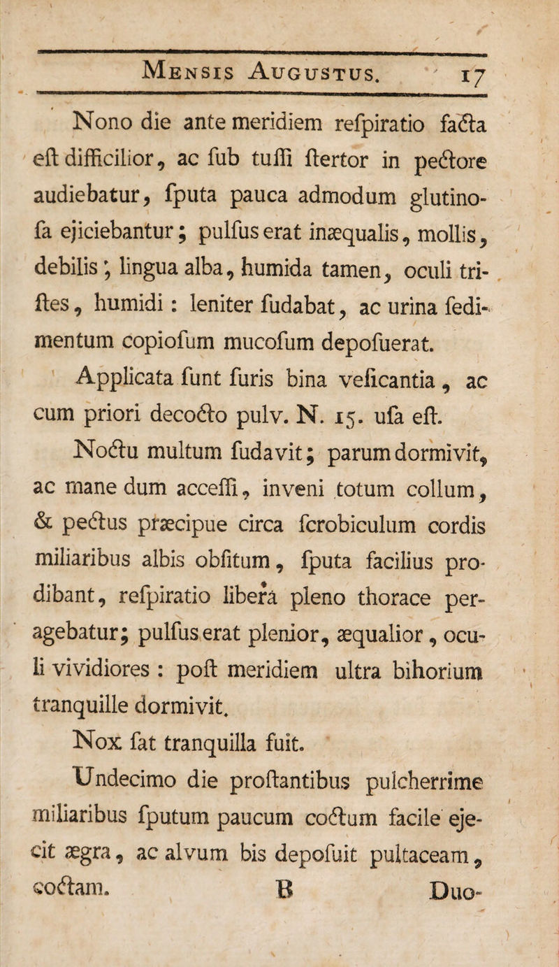 i 7 Nono die ante meridiem refpiratio fada eft difficilior, ac fub tuffi flertor in pedore audiebatur, fputa pauca admodum glutino- fa ejiciebantur; pulfus erat inaequalis, mollis, debilis; lingua alba, humida tamen, oculi tri- ftes, humidi: leniter fudabat, ac urina fedi- mentum copiofum mucofum depofuerat. N ; Applicata funt furis bina velicantia , ac cum priori decodo pulv. N. 15. ufa effi Nodu multum fudavit; parum dormivit, ac rnane dum acceffi, inveni totum collum, &amp; pedus praecipue circa fcrobiculum cordis miliaribus albis obfitum, fputa facilius pro¬ dibant, refpiratio libera pleno thorace per¬ agebatur; pulfus erat plenior, aequalior, ocu¬ li vividiores : poft meridiem ultra bihorium tranquille dormivit. Nox fat tranquilla fuit. Undecimo die proflantibus pulcherrime miliaribus fputum paucum codum facile eje¬ cit aegra, ac alvum bis depofuit pultaceam , codam. B Duo-