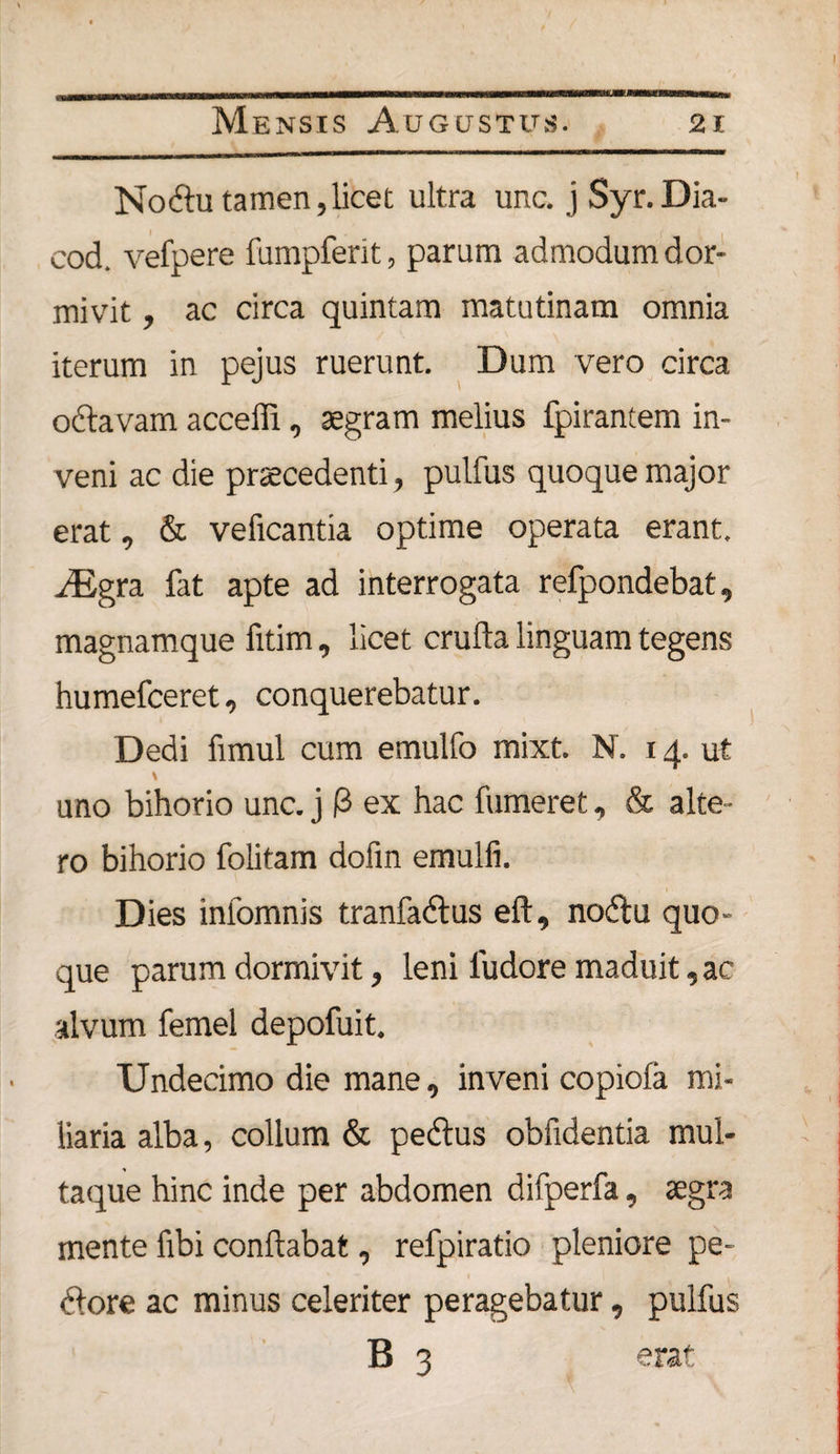 Nodtu tamen, licet ultra unc. j Syr.Dia- cod. vefpere fumpferit, parum admodum dor¬ mivit , ac circa quintam matutinam omnia iterum in pejus ruerunt. Dum vero circa octavam acceffi, aegram melius fpirantem in¬ veni ac die praecedenti, pulfus quoque major erat, &amp; veficantia optime operata erant. iEgra fat apte ad interrogata refpondebat, magnamque fitim, licet crufta linguam tegens humefceret, conquerebatur. Dedi fimui cum emulfo mixt. N. 14. ut \ uno bihorio unc. j 0 ex hac fumeret, &amp; alte¬ ro bihorio folitam dofin emulli. Dies infomnis tranfadtus eft, nodtu quo¬ que parum dormivit, leni iudore maduit, ac alvum femel depofuit. Undecimo die mane, inveni copiofa mi¬ liaria alba, collum &amp; pedtus obfidentia mul¬ taque hinc inde per abdomen difperfa, aegra mente fibi conflabat, refpiratio pleniore pe- dtore ac minus celeriter peragebatur, pulfus B 3 erat