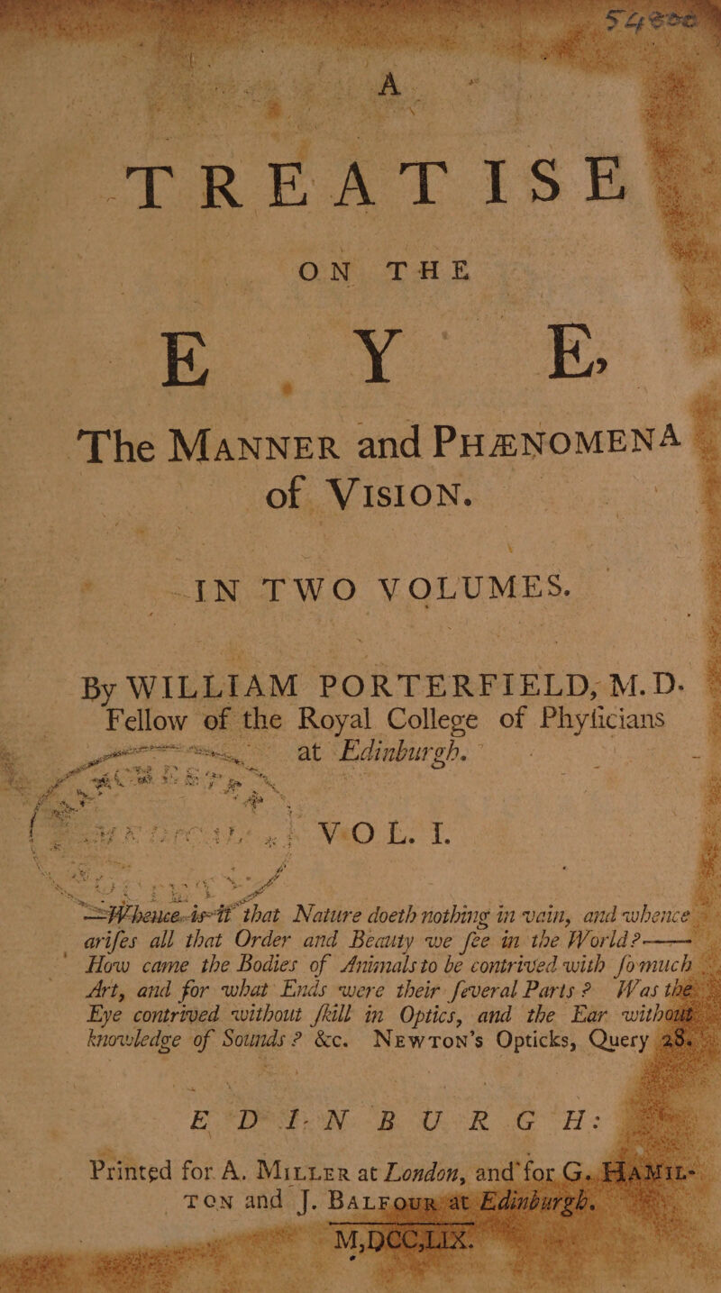 ae | 0 Nn v: H EB The MANNER nin PHENOMENA : | Of Vision. Cee | } ae” ty: ; | a _ By WILLIAM PORTERFIELD, M.D. Fellow of the Royal College of Phyticians Cour Cees at Edinburgh. } &amp;. faer, oes if er ek ie ; a x per ets ‘4 We L aoe A O L. : ? a ri % a ay Sn ears itt ‘that Nature doeth nothing in wait and whence $ aoe all that Order and Beauty we fee in the World ?—— ' How came the Bodies of Animalsto bé contrived with fomucl Art, and for what Ends were their feveral Parts? Was the” Eye contrived without fkill in Optics, and the Ear withi one knowledge - me ? &amp;c. NeEwrTon’s a Query @ 2 ple EDINBURG H: Printed for. A. Miter at London am “f TON and: J BALE, t E,