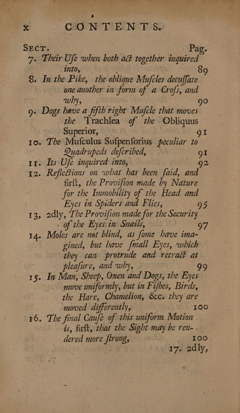 SECT. ; i AD’. 7- Their Ufe when both ad together inquired into, : Sk 89 8. In the Pike, the oblique Mufcles decuffate one another in form of a Crofs, and : why, | fo) 9: Dogs have a fifth right Mufcle that moves the ‘Yrachlea of the Obliquus Superior, » gt 10. The Mufculus Sufpenforius peculiar to Quadrupeds defcribed, 91 rr. Its Ufe inquired into, . 92 12. Reflections on what has been faid, and firft, the Provifion made by Nature for the Immobility of the Head and Eyes in Spiders and Flies, 95 13, 2dly, The Provifion made for the Security - of the Eyes: in Snails, 14. Moles are not blind, as fome have ima- gined, but have {mall Eyes, which they can protrude and retrad at pleafure, and why, : 99 15. In Man, Sheep, Oxen and Dogs, the Eyes | move uniformly, but in Fifhes, Birds, the Hare, Chamelion, &c« they are moved differently, = 100 16. The final Caufé of this uniform Motion Gs, firlt, that the Sight may be ren- . dered more firong, TOO. 17. 2dly,