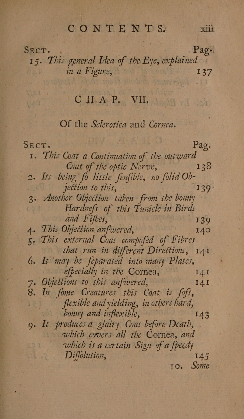 Spcr. | Page. 15. This general Idea if the Eye, explained im he e 137 C Hue PR. VIL Of the Sclerotica and Cornea. SECT. | Pag. 1. This Coat a Continuation of the. outward Coat of the optic Nerve, 138 2. Its being ‘fo little fenfible, no folid Ob- : jection to this,» +E 39° 3.. Another Objection taken from the bonny | Hardnefs of this Tunicle in Birds and Fifkes, | 139 4. This Olyection anfwered, Hae) 7 fe. 5. Lhis external Coat compofed of Fibres that run in different Directions, 141 6. It ‘may be fe par ated into many Plates, efpecially in the Cornea, I41 : Oljedtions to this anfwered, IAI CON » In fome Creatures this Coat is foft, flexible and yielding, in others hard, bonny and inflexible, 143 » It producesa glairy Coat before Death, . which covers all the Cornea, and which is a certain Sign of a {peedy Diffolution, 145 | to. Some - Ne)