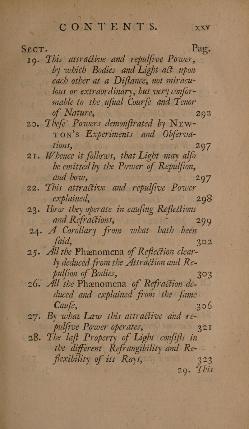 SECT. Pag. 19. This attradive and repulfive Power, by which Bodies and Light ad upon each other at a Diftance, not miracu- . lous or extraordinary, but very confor- mable to the ufual ge and Tenor of Nature, 292 20. Thefe’ Powers demonftrated by New- TON’S Experiments and Obferva- tions, 207 21. Whence it follows, that Light may alfo be emitted by the Power of Repulfion, and how, 2 22. This attradive and repulfive Power explained, 298 23. How they operate in caufi ing Reflections and Refractions, — 29 24. “A Corollary from what hath been aid, 302 25. All the Phenomena of Reflection clear- Ly deduced from the Attradion and Re- pulfion of Bodies, 303 26. All the Phenomena of Refraction de- duced and explained from the ne Caufe, 206 27. By what Law this attractive and re- | pulfive Power operates, 221 28. The laft Property of Light confifts in the different Refrangibility and Re- flexibility bi its Rays, LOY. 29. This