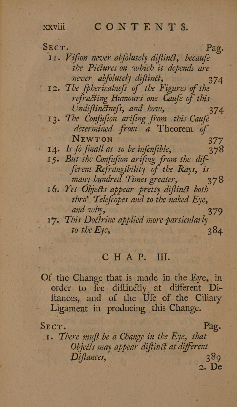 “viii. CONTENTS Sect. : Pag. 11. Vifion never abfolutely di ifn, becaufe the Pictures on which it depends are never abfolutely diftind, 374 42. The fphericalue/s of the Figures of the refracting Humours one Caufe of oe | Undiftinétne/s, and how, ° 13. The Confufion arifing from this Coupe determined from a Theorem of NEWTON By » 14. Is fo fmall as to be infenfible, 378 15. But the Confufion arifing from the dif- ferent Refrangibility of the Rays, is many hundred Times greater, 378 16. Yet Olyedts appear pretty diftind both thro’ Telefcopes and to the naked Eye,” ~ and why, 379 17. This Doctrine applied more particular ly . to the Eye, aL CBee GL. Of the Change that is made in the Eye, in order to fee diftin@ly, at different Di- {tances, and of the Ufe of the Ciliary Ligament in ae this Change. fe ECT. Pag. . There mu} be a hy in the Eye, that Objects may appear diflinét at different slate : 389.